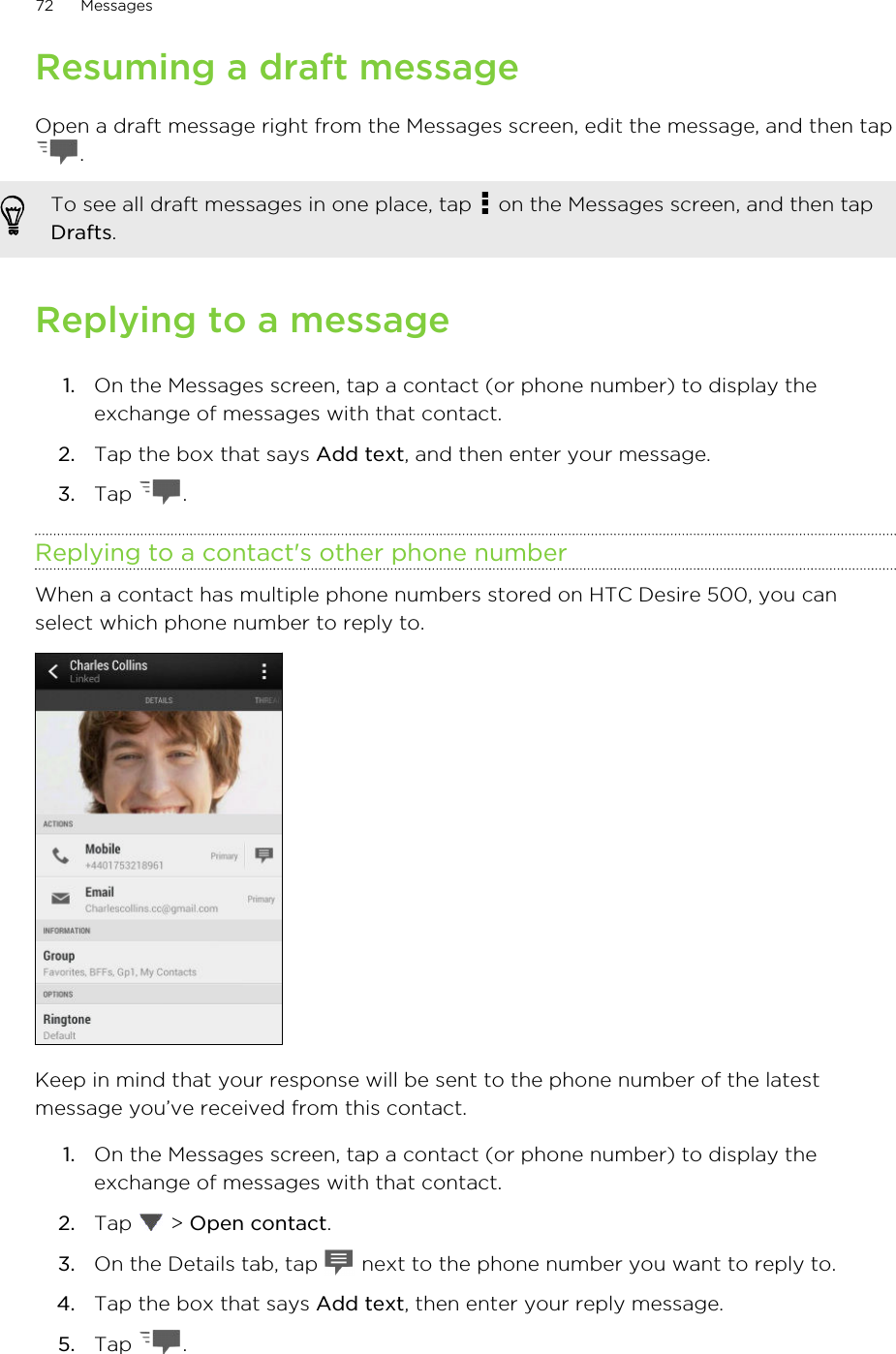 Resuming a draft messageOpen a draft message right from the Messages screen, edit the message, and then tap.To see all draft messages in one place, tap   on the Messages screen, and then tapDrafts.Replying to a message1. On the Messages screen, tap a contact (or phone number) to display theexchange of messages with that contact.2. Tap the box that says Add text, and then enter your message.3. Tap  .Replying to a contact&apos;s other phone numberWhen a contact has multiple phone numbers stored on HTC Desire 500, you canselect which phone number to reply to.Keep in mind that your response will be sent to the phone number of the latestmessage you’ve received from this contact.1. On the Messages screen, tap a contact (or phone number) to display theexchange of messages with that contact.2. Tap   &gt; Open contact.3. On the Details tab, tap   next to the phone number you want to reply to.4. Tap the box that says Add text, then enter your reply message.5. Tap  .72 Messages