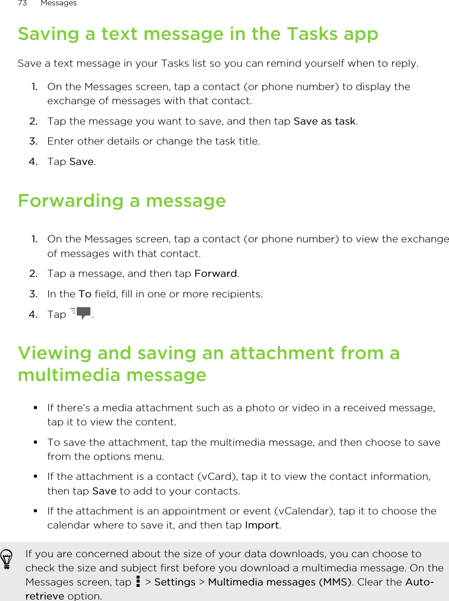 Saving a text message in the Tasks appSave a text message in your Tasks list so you can remind yourself when to reply.1. On the Messages screen, tap a contact (or phone number) to display theexchange of messages with that contact.2. Tap the message you want to save, and then tap Save as task.3. Enter other details or change the task title.4. Tap Save.Forwarding a message1. On the Messages screen, tap a contact (or phone number) to view the exchangeof messages with that contact.2. Tap a message, and then tap Forward.3. In the To field, fill in one or more recipients.4. Tap  .Viewing and saving an attachment from amultimedia message§If there’s a media attachment such as a photo or video in a received message,tap it to view the content.§To save the attachment, tap the multimedia message, and then choose to savefrom the options menu.§If the attachment is a contact (vCard), tap it to view the contact information,then tap Save to add to your contacts.§If the attachment is an appointment or event (vCalendar), tap it to choose thecalendar where to save it, and then tap Import.If you are concerned about the size of your data downloads, you can choose tocheck the size and subject first before you download a multimedia message. On theMessages screen, tap   &gt; Settings &gt; Multimedia messages (MMS). Clear the Auto-retrieve option.73 Messages