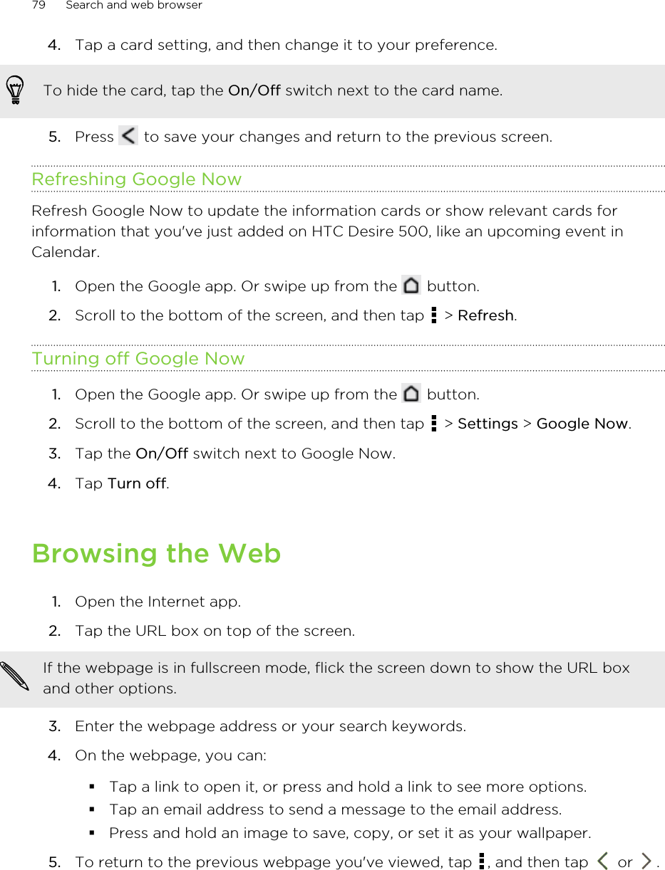 4. Tap a card setting, and then change it to your preference. To hide the card, tap the On/Off switch next to the card name.5. Press   to save your changes and return to the previous screen.Refreshing Google NowRefresh Google Now to update the information cards or show relevant cards forinformation that you&apos;ve just added on HTC Desire 500, like an upcoming event inCalendar.1. Open the Google app. Or swipe up from the   button.2. Scroll to the bottom of the screen, and then tap   &gt; Refresh.Turning off Google Now1. Open the Google app. Or swipe up from the   button.2. Scroll to the bottom of the screen, and then tap   &gt; Settings &gt; Google Now.3. Tap the On/Off switch next to Google Now.4. Tap Turn off.Browsing the Web1. Open the Internet app.2. Tap the URL box on top of the screen. If the webpage is in fullscreen mode, flick the screen down to show the URL boxand other options.3. Enter the webpage address or your search keywords.4. On the webpage, you can:§Tap a link to open it, or press and hold a link to see more options.§Tap an email address to send a message to the email address.§Press and hold an image to save, copy, or set it as your wallpaper.5. To return to the previous webpage you&apos;ve viewed, tap  , and then tap   or  .79 Search and web browser