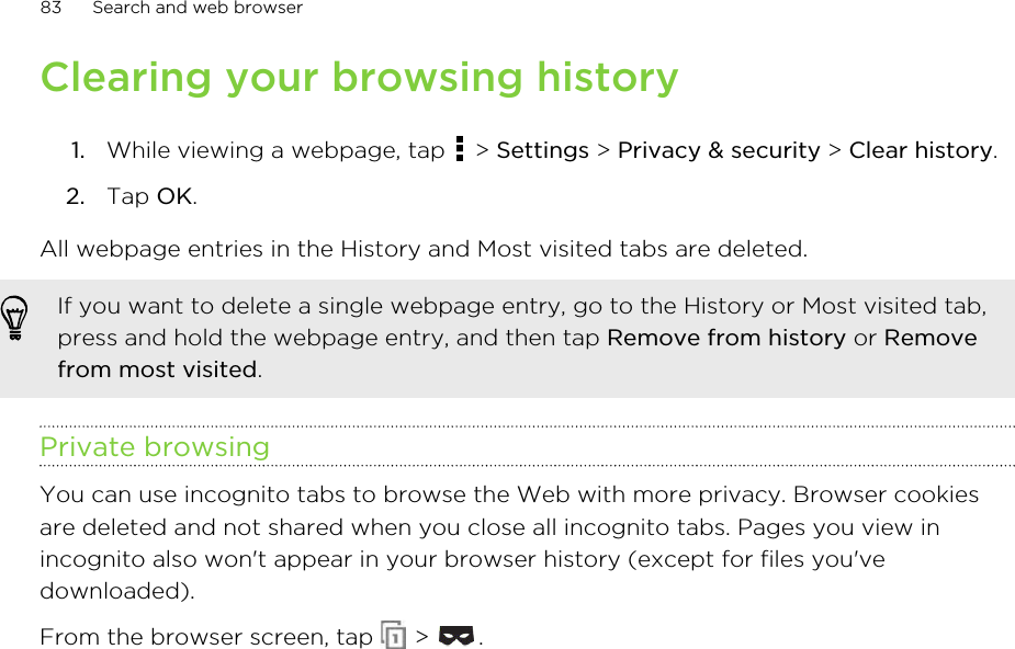 Clearing your browsing history1. While viewing a webpage, tap   &gt; Settings &gt; Privacy &amp; security &gt; Clear history.2. Tap OK.All webpage entries in the History and Most visited tabs are deleted.If you want to delete a single webpage entry, go to the History or Most visited tab,press and hold the webpage entry, and then tap Remove from history or Removefrom most visited.Private browsingYou can use incognito tabs to browse the Web with more privacy. Browser cookiesare deleted and not shared when you close all incognito tabs. Pages you view inincognito also won&apos;t appear in your browser history (except for files you&apos;vedownloaded).From the browser screen, tap   &gt;  .83 Search and web browser
