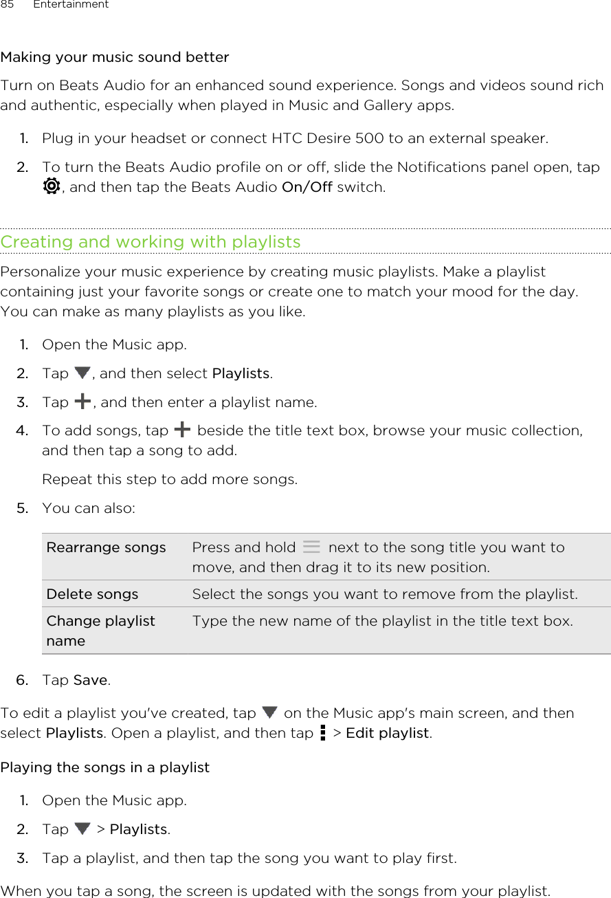 Making your music sound betterTurn on Beats Audio for an enhanced sound experience. Songs and videos sound richand authentic, especially when played in Music and Gallery apps.1. Plug in your headset or connect HTC Desire 500 to an external speaker.2. To turn the Beats Audio profile on or off, slide the Notifications panel open, tap, and then tap the Beats Audio On/Off switch.Creating and working with playlistsPersonalize your music experience by creating music playlists. Make a playlistcontaining just your favorite songs or create one to match your mood for the day.You can make as many playlists as you like.1. Open the Music app.2. Tap  , and then select Playlists.3. Tap  , and then enter a playlist name.4. To add songs, tap   beside the title text box, browse your music collection,and then tap a song to add. Repeat this step to add more songs.5. You can also:Rearrange songs Press and hold   next to the song title you want tomove, and then drag it to its new position.Delete songs Select the songs you want to remove from the playlist.Change playlistnameType the new name of the playlist in the title text box.6. Tap Save.To edit a playlist you&apos;ve created, tap   on the Music app&apos;s main screen, and thenselect Playlists. Open a playlist, and then tap   &gt; Edit playlist.Playing the songs in a playlist1. Open the Music app.2. Tap   &gt; Playlists.3. Tap a playlist, and then tap the song you want to play first.When you tap a song, the screen is updated with the songs from your playlist.85 Entertainment