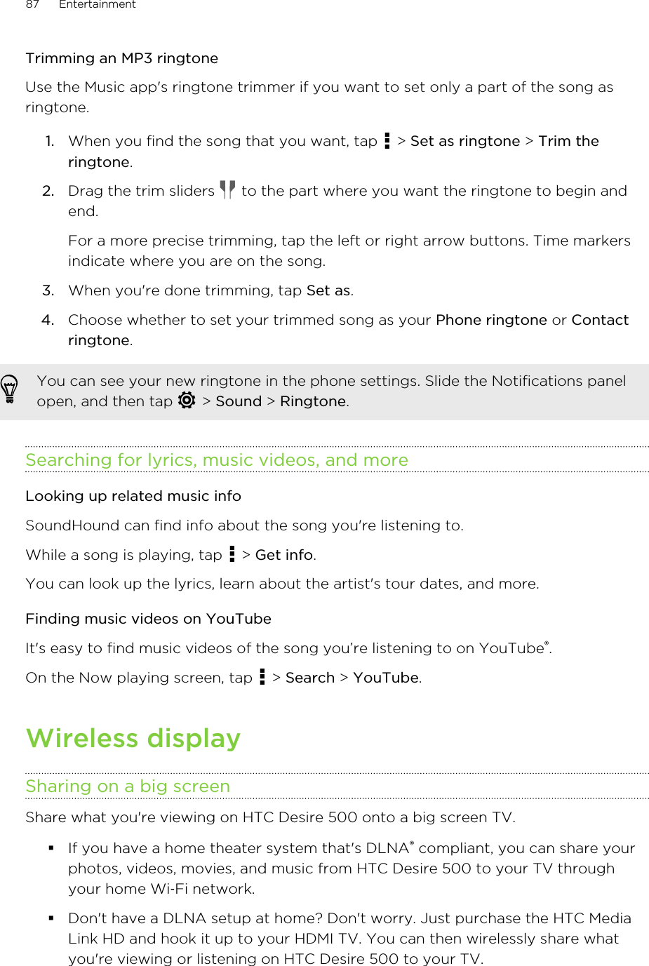 Trimming an MP3 ringtoneUse the Music app&apos;s ringtone trimmer if you want to set only a part of the song asringtone.1. When you find the song that you want, tap   &gt; Set as ringtone &gt; Trim theringtone.2. Drag the trim sliders   to the part where you want the ringtone to begin andend. For a more precise trimming, tap the left or right arrow buttons. Time markersindicate where you are on the song.3. When you&apos;re done trimming, tap Set as.4. Choose whether to set your trimmed song as your Phone ringtone or Contactringtone.You can see your new ringtone in the phone settings. Slide the Notifications panelopen, and then tap   &gt; Sound &gt; Ringtone.Searching for lyrics, music videos, and moreLooking up related music infoSoundHound can find info about the song you&apos;re listening to.While a song is playing, tap   &gt; Get info.You can look up the lyrics, learn about the artist&apos;s tour dates, and more.Finding music videos on YouTubeIt&apos;s easy to find music videos of the song you’re listening to on YouTube®.On the Now playing screen, tap   &gt; Search &gt; YouTube.Wireless displaySharing on a big screenShare what you&apos;re viewing on HTC Desire 500 onto a big screen TV.§If you have a home theater system that&apos;s DLNA® compliant, you can share yourphotos, videos, movies, and music from HTC Desire 500 to your TV throughyour home Wi‑Fi network.§Don&apos;t have a DLNA setup at home? Don&apos;t worry. Just purchase the HTC MediaLink HD and hook it up to your HDMI TV. You can then wirelessly share whatyou&apos;re viewing or listening on HTC Desire 500 to your TV.87 Entertainment