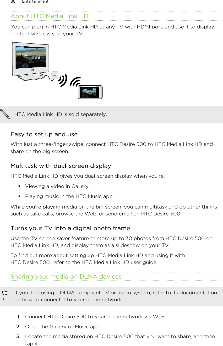 About HTC Media Link HDYou can plug in HTC Media Link HD to any TV with HDMI port, and use it to displaycontent wirelessly to your TV.HTC Media Link HD is sold separately.Easy to set up and useWith just a three-finger swipe, connect HTC Desire 500 to HTC Media Link HD andshare on the big screen.Multitask with dual-screen displayHTC Media Link HD gives you dual-screen display when you&apos;re:§Viewing a video in Gallery§Playing music in the HTC Music appWhile you&apos;re playing media on the big screen, you can multitask and do other thingssuch as take calls, browse the Web, or send email on HTC Desire 500.Turns your TV into a digital photo frameUse the TV screen saver feature to store up to 30 photos from HTC Desire 500 onHTC Media Link HD, and display them as a slideshow on your TV.To find out more about setting up HTC Media Link HD and using it withHTC Desire 500, refer to the HTC Media Link HD user guide.Sharing your media on DLNA devicesIf you&apos;ll be using a DLNA compliant TV or audio system, refer to its documentationon how to connect it to your home network.1. Connect HTC Desire 500 to your home network via Wi‑Fi.2. Open the Gallery or Music app.3. Locate the media stored on HTC Desire 500 that you want to share, and thentap it.88 Entertainment