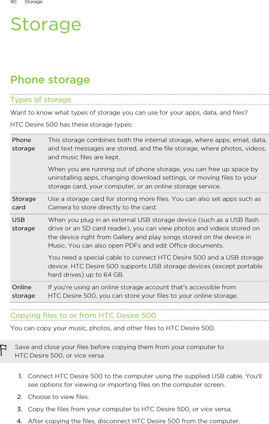 StoragePhone storageTypes of storageWant to know what types of storage you can use for your apps, data, and files?HTC Desire 500 has these storage types:PhonestorageThis storage combines both the internal storage, where apps, email, data,and text messages are stored, and the file storage, where photos, videos,and music files are kept.When you are running out of phone storage, you can free up space byuninstalling apps, changing download settings, or moving files to yourstorage card, your computer, or an online storage service.StoragecardUse a storage card for storing more files. You can also set apps such asCamera to store directly to the card.USBstorageWhen you plug in an external USB storage device (such as a USB flashdrive or an SD card reader), you can view photos and videos stored onthe device right from Gallery and play songs stored on the device inMusic. You can also open PDFs and edit Office documents.You need a special cable to connect HTC Desire 500 and a USB storagedevice. HTC Desire 500 supports USB storage devices (except portablehard drives) up to 64 GB.OnlinestorageIf you&apos;re using an online storage account that&apos;s accessible fromHTC Desire 500, you can store your files to your online storage.Copying files to or from HTC Desire 500You can copy your music, photos, and other files to HTC Desire 500.Save and close your files before copying them from your computer toHTC Desire 500, or vice versa.1. Connect HTC Desire 500 to the computer using the supplied USB cable. You&apos;llsee options for viewing or importing files on the computer screen.2. Choose to view files.3. Copy the files from your computer to HTC Desire 500, or vice versa.4. After copying the files, disconnect HTC Desire 500 from the computer.90 Storage
