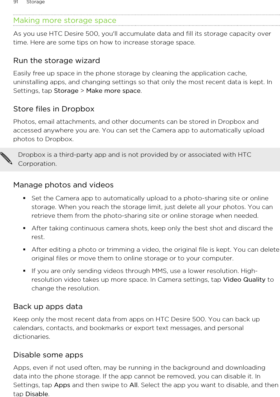 Making more storage spaceAs you use HTC Desire 500, you&apos;ll accumulate data and fill its storage capacity overtime. Here are some tips on how to increase storage space.Run the storage wizardEasily free up space in the phone storage by cleaning the application cache,uninstalling apps, and changing settings so that only the most recent data is kept. InSettings, tap Storage &gt; Make more space.Store files in DropboxPhotos, email attachments, and other documents can be stored in Dropbox andaccessed anywhere you are. You can set the Camera app to automatically uploadphotos to Dropbox.Dropbox is a third-party app and is not provided by or associated with HTCCorporation.Manage photos and videos§Set the Camera app to automatically upload to a photo-sharing site or onlinestorage. When you reach the storage limit, just delete all your photos. You canretrieve them from the photo-sharing site or online storage when needed.§After taking continuous camera shots, keep only the best shot and discard therest.§After editing a photo or trimming a video, the original file is kept. You can deleteoriginal files or move them to online storage or to your computer.§If you are only sending videos through MMS, use a lower resolution. High-resolution video takes up more space. In Camera settings, tap Video Quality tochange the resolution.Back up apps dataKeep only the most recent data from apps on HTC Desire 500. You can back upcalendars, contacts, and bookmarks or export text messages, and personaldictionaries.Disable some appsApps, even if not used often, may be running in the background and downloadingdata into the phone storage. If the app cannot be removed, you can disable it. InSettings, tap Apps and then swipe to All. Select the app you want to disable, and thentap Disable.91 Storage