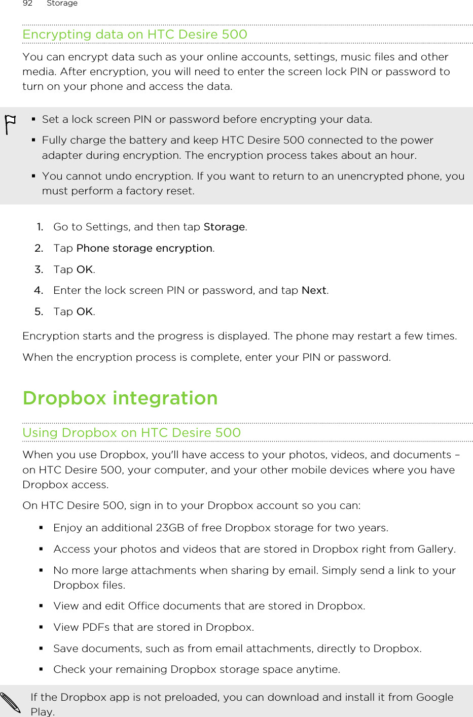 Encrypting data on HTC Desire 500You can encrypt data such as your online accounts, settings, music files and othermedia. After encryption, you will need to enter the screen lock PIN or password toturn on your phone and access the data.§Set a lock screen PIN or password before encrypting your data.§Fully charge the battery and keep HTC Desire 500 connected to the poweradapter during encryption. The encryption process takes about an hour.§You cannot undo encryption. If you want to return to an unencrypted phone, youmust perform a factory reset.1. Go to Settings, and then tap Storage.2. Tap Phone storage encryption.3. Tap OK.4. Enter the lock screen PIN or password, and tap Next.5. Tap OK.Encryption starts and the progress is displayed. The phone may restart a few times.When the encryption process is complete, enter your PIN or password.Dropbox integrationUsing Dropbox on HTC Desire 500When you use Dropbox, you&apos;ll have access to your photos, videos, and documents –on HTC Desire 500, your computer, and your other mobile devices where you haveDropbox access.On HTC Desire 500, sign in to your Dropbox account so you can:§Enjoy an additional 23GB of free Dropbox storage for two years.§Access your photos and videos that are stored in Dropbox right from Gallery.§No more large attachments when sharing by email. Simply send a link to yourDropbox files.§View and edit Office documents that are stored in Dropbox.§View PDFs that are stored in Dropbox.§Save documents, such as from email attachments, directly to Dropbox.§Check your remaining Dropbox storage space anytime.If the Dropbox app is not preloaded, you can download and install it from GooglePlay.92 Storage