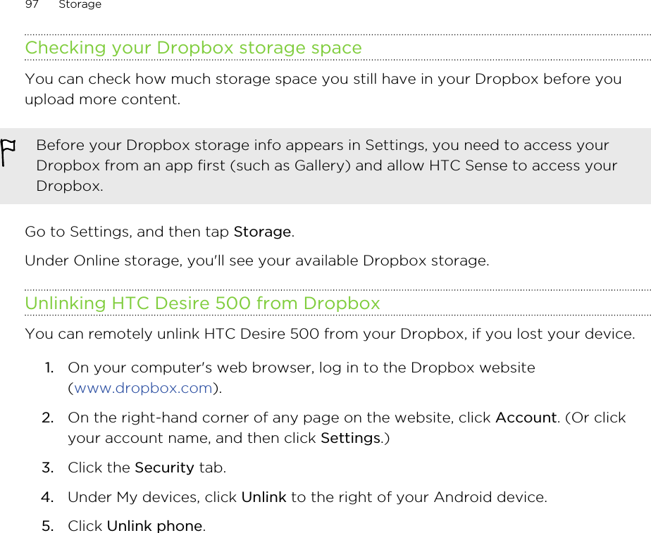 Checking your Dropbox storage spaceYou can check how much storage space you still have in your Dropbox before youupload more content.Before your Dropbox storage info appears in Settings, you need to access yourDropbox from an app first (such as Gallery) and allow HTC Sense to access yourDropbox.Go to Settings, and then tap Storage.Under Online storage, you&apos;ll see your available Dropbox storage.Unlinking HTC Desire 500 from DropboxYou can remotely unlink HTC Desire 500 from your Dropbox, if you lost your device.1. On your computer&apos;s web browser, log in to the Dropbox website(www.dropbox.com).2. On the right-hand corner of any page on the website, click Account. (Or clickyour account name, and then click Settings.)3. Click the Security tab.4. Under My devices, click Unlink to the right of your Android device.5. Click Unlink phone.97 Storage