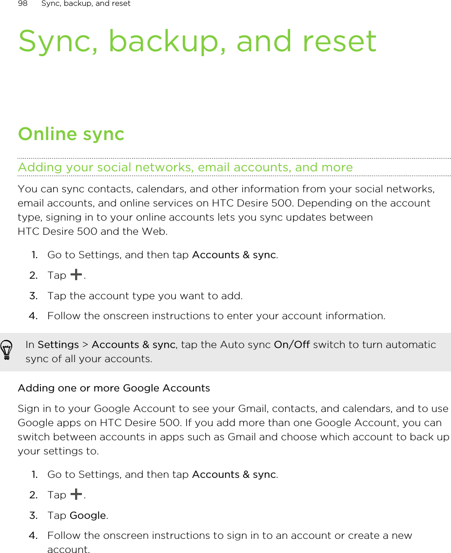 Sync, backup, and resetOnline syncAdding your social networks, email accounts, and moreYou can sync contacts, calendars, and other information from your social networks,email accounts, and online services on HTC Desire 500. Depending on the accounttype, signing in to your online accounts lets you sync updates betweenHTC Desire 500 and the Web.1. Go to Settings, and then tap Accounts &amp; sync.2. Tap  .3. Tap the account type you want to add.4. Follow the onscreen instructions to enter your account information.In Settings &gt; Accounts &amp; sync, tap the Auto sync On/Off switch to turn automaticsync of all your accounts.Adding one or more Google AccountsSign in to your Google Account to see your Gmail, contacts, and calendars, and to useGoogle apps on HTC Desire 500. If you add more than one Google Account, you canswitch between accounts in apps such as Gmail and choose which account to back upyour settings to.1. Go to Settings, and then tap Accounts &amp; sync.2. Tap  .3. Tap Google.4. Follow the onscreen instructions to sign in to an account or create a newaccount.98 Sync, backup, and reset