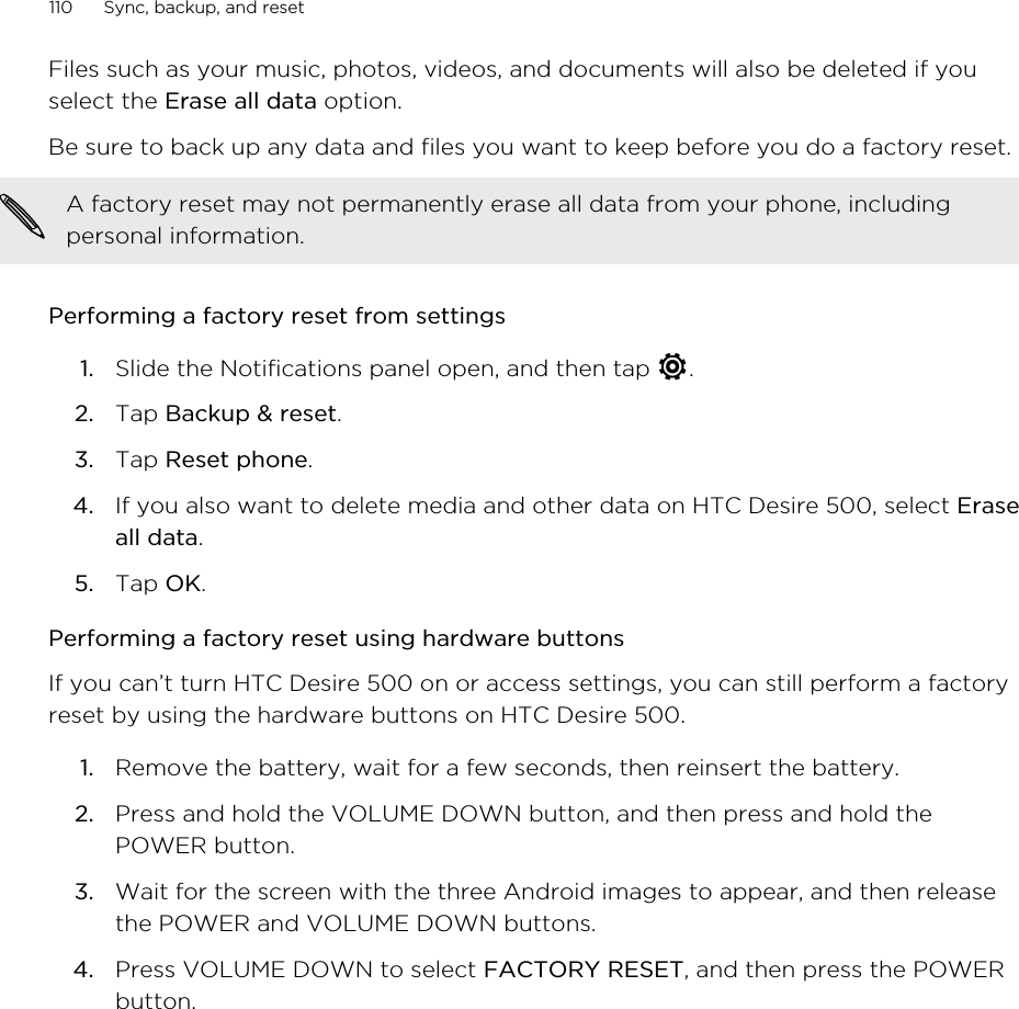 Files such as your music, photos, videos, and documents will also be deleted if youselect the Erase all data option.Be sure to back up any data and files you want to keep before you do a factory reset.A factory reset may not permanently erase all data from your phone, includingpersonal information.Performing a factory reset from settings1. Slide the Notifications panel open, and then tap  .2. Tap Backup &amp; reset.3. Tap Reset phone.4. If you also want to delete media and other data on HTC Desire 500, select Eraseall data.5. Tap OK.Performing a factory reset using hardware buttonsIf you can’t turn HTC Desire 500 on or access settings, you can still perform a factoryreset by using the hardware buttons on HTC Desire 500.1. Remove the battery, wait for a few seconds, then reinsert the battery.2. Press and hold the VOLUME DOWN button, and then press and hold thePOWER button.3. Wait for the screen with the three Android images to appear, and then releasethe POWER and VOLUME DOWN buttons.4. Press VOLUME DOWN to select FACTORY RESET, and then press the POWERbutton.110 Sync, backup, and reset