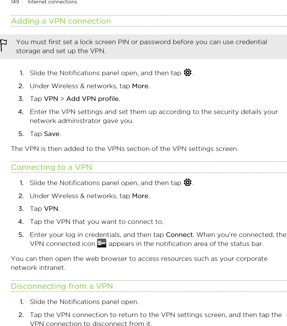 Adding a VPN connectionYou must first set a lock screen PIN or password before you can use credentialstorage and set up the VPN.1. Slide the Notifications panel open, and then tap  .2. Under Wireless &amp; networks, tap More.3. Tap VPN &gt; Add VPN profile.4. Enter the VPN settings and set them up according to the security details yournetwork administrator gave you.5. Tap Save.The VPN is then added to the VPNs section of the VPN settings screen.Connecting to a VPN1. Slide the Notifications panel open, and then tap  .2. Under Wireless &amp; networks, tap More.3. Tap VPN.4. Tap the VPN that you want to connect to.5. Enter your log in credentials, and then tap Connect. When you’re connected, theVPN connected icon   appears in the notification area of the status bar.You can then open the web browser to access resources such as your corporatenetwork intranet.Disconnecting from a VPN1. Slide the Notifications panel open.2. Tap the VPN connection to return to the VPN settings screen, and then tap theVPN connection to disconnect from it.149 Internet connections