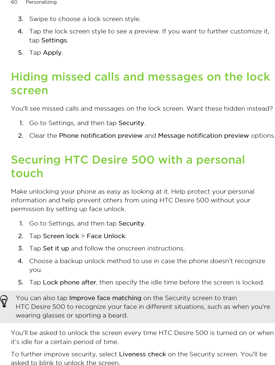 3. Swipe to choose a lock screen style.4. Tap the lock screen style to see a preview. If you want to further customize it,tap Settings.5. Tap Apply.Hiding missed calls and messages on the lockscreenYou&apos;ll see missed calls and messages on the lock screen. Want these hidden instead?1. Go to Settings, and then tap Security.2. Clear the Phone notification preview and Message notification preview options.Securing HTC Desire 500 with a personaltouchMake unlocking your phone as easy as looking at it. Help protect your personalinformation and help prevent others from using HTC Desire 500 without yourpermission by setting up face unlock.1. Go to Settings, and then tap Security.2. Tap Screen lock &gt; Face Unlock.3. Tap Set it up and follow the onscreen instructions.4. Choose a backup unlock method to use in case the phone doesn&apos;t recognizeyou.5. Tap Lock phone after, then specify the idle time before the screen is locked. You can also tap Improve face matching on the Security screen to trainHTC Desire 500 to recognize your face in different situations, such as when you&apos;rewearing glasses or sporting a beard.You&apos;ll be asked to unlock the screen every time HTC Desire 500 is turned on or whenit’s idle for a certain period of time.To further improve security, select Liveness check on the Security screen. You&apos;ll beasked to blink to unlock the screen.60 Personalizing