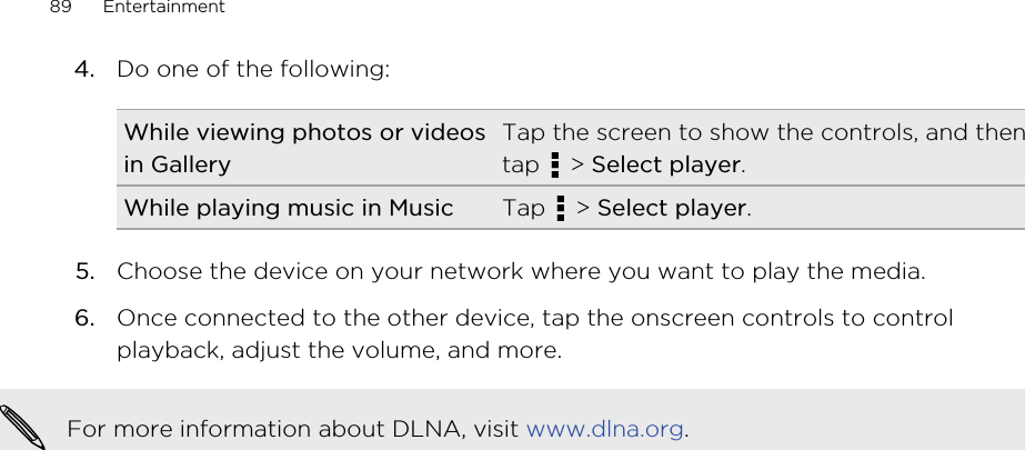 4. Do one of the following:While viewing photos or videosin GalleryTap the screen to show the controls, and thentap   &gt; Select player.While playing music in Music Tap   &gt; Select player.5. Choose the device on your network where you want to play the media.6. Once connected to the other device, tap the onscreen controls to controlplayback, adjust the volume, and more.For more information about DLNA, visit www.dlna.org.89 Entertainment