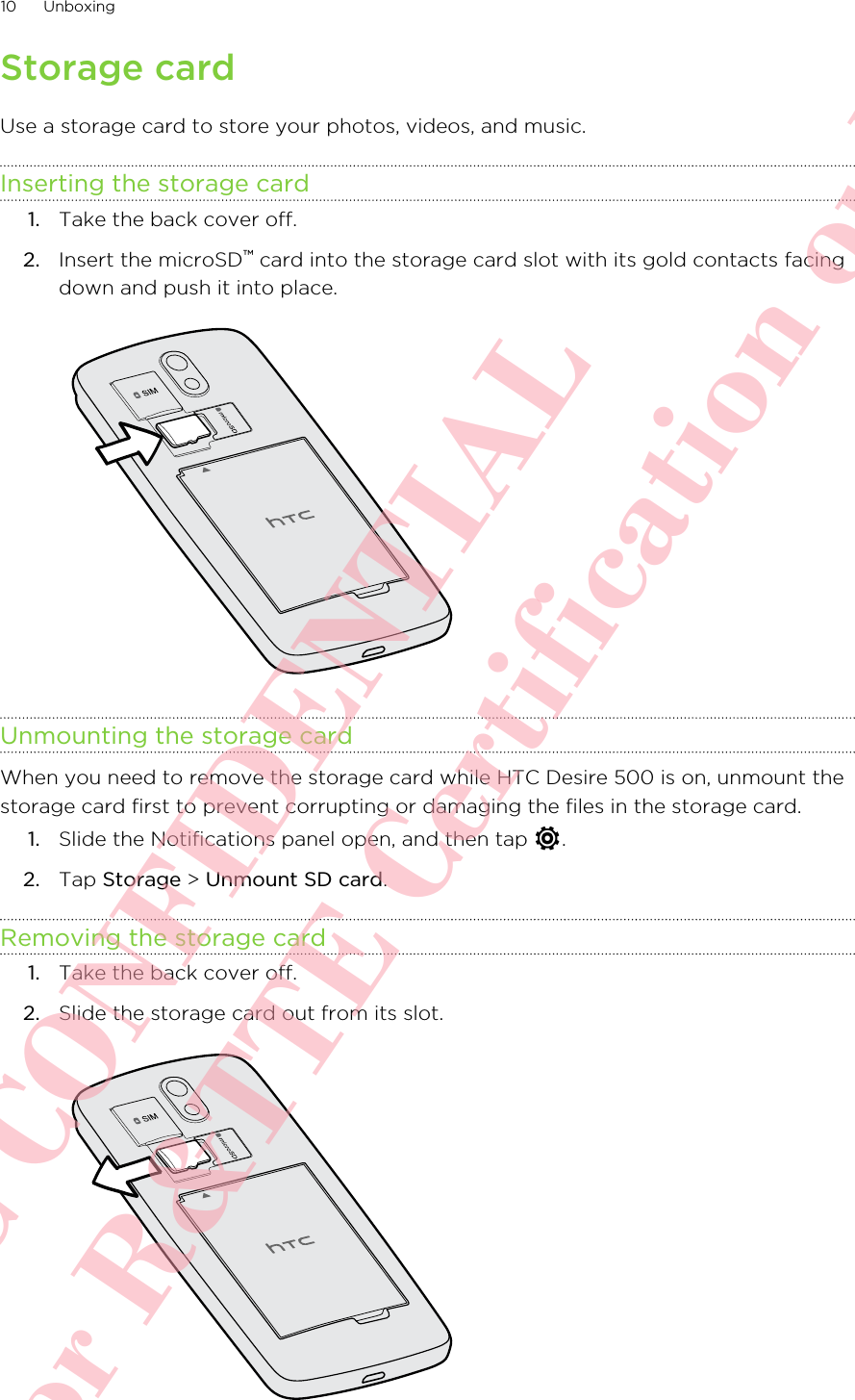 Storage cardUse a storage card to store your photos, videos, and music.Inserting the storage card1. Take the back cover off.2. Insert the microSD™ card into the storage card slot with its gold contacts facingdown and push it into place. Unmounting the storage cardWhen you need to remove the storage card while HTC Desire 500 is on, unmount thestorage card first to prevent corrupting or damaging the files in the storage card.1. Slide the Notifications panel open, and then tap  .2. Tap Storage &gt; Unmount SD card.Removing the storage card1. Take the back cover off.2. Slide the storage card out from its slot. 10 UnboxingHTC CONFIDENTIAL For R&amp;TTE Certification only