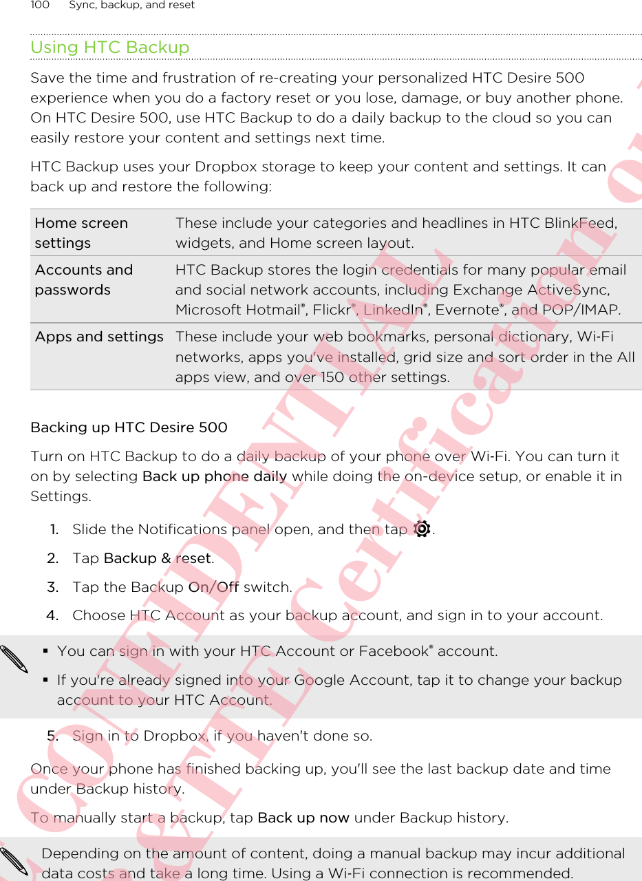 Using HTC BackupSave the time and frustration of re-creating your personalized HTC Desire 500experience when you do a factory reset or you lose, damage, or buy another phone.On HTC Desire 500, use HTC Backup to do a daily backup to the cloud so you caneasily restore your content and settings next time.HTC Backup uses your Dropbox storage to keep your content and settings. It canback up and restore the following:Home screensettingsThese include your categories and headlines in HTC BlinkFeed,widgets, and Home screen layout.Accounts andpasswordsHTC Backup stores the login credentials for many popular emailand social network accounts, including Exchange ActiveSync,Microsoft Hotmail®, Flickr®, LinkedIn®, Evernote®, and POP/IMAP.Apps and settings These include your web bookmarks, personal dictionary, Wi‑Finetworks, apps you&apos;ve installed, grid size and sort order in the Allapps view, and over 150 other settings.Backing up HTC Desire 500Turn on HTC Backup to do a daily backup of your phone over Wi‑Fi. You can turn iton by selecting Back up phone daily while doing the on-device setup, or enable it inSettings.1. Slide the Notifications panel open, and then tap  .2. Tap Backup &amp; reset.3. Tap the Backup On/Off switch.4. Choose HTC Account as your backup account, and sign in to your account. §You can sign in with your HTC Account or Facebook® account.§If you&apos;re already signed into your Google Account, tap it to change your backupaccount to your HTC Account.5. Sign in to Dropbox, if you haven&apos;t done so.Once your phone has finished backing up, you&apos;ll see the last backup date and timeunder Backup history.To manually start a backup, tap Back up now under Backup history.Depending on the amount of content, doing a manual backup may incur additionaldata costs and take a long time. Using a Wi‑Fi connection is recommended.100 Sync, backup, and resetHTC CONFIDENTIAL For R&amp;TTE Certification only