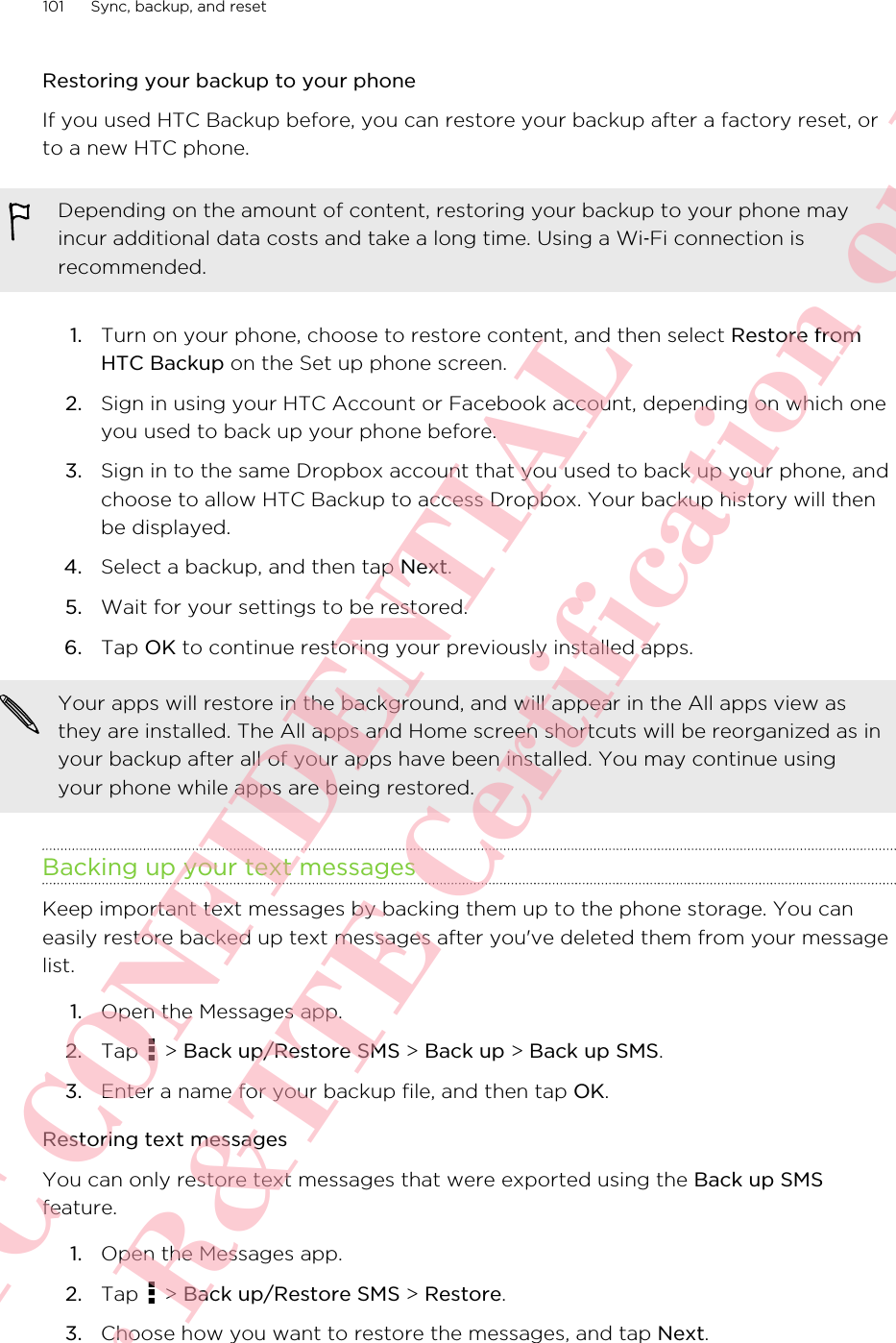 Restoring your backup to your phoneIf you used HTC Backup before, you can restore your backup after a factory reset, orto a new HTC phone.Depending on the amount of content, restoring your backup to your phone mayincur additional data costs and take a long time. Using a Wi‑Fi connection isrecommended.1. Turn on your phone, choose to restore content, and then select Restore fromHTC Backup on the Set up phone screen.2. Sign in using your HTC Account or Facebook account, depending on which oneyou used to back up your phone before.3. Sign in to the same Dropbox account that you used to back up your phone, andchoose to allow HTC Backup to access Dropbox. Your backup history will thenbe displayed.4. Select a backup, and then tap Next.5. Wait for your settings to be restored.6. Tap OK to continue restoring your previously installed apps.Your apps will restore in the background, and will appear in the All apps view asthey are installed. The All apps and Home screen shortcuts will be reorganized as inyour backup after all of your apps have been installed. You may continue usingyour phone while apps are being restored.Backing up your text messagesKeep important text messages by backing them up to the phone storage. You caneasily restore backed up text messages after you&apos;ve deleted them from your messagelist.1. Open the Messages app.2. Tap   &gt; Back up/Restore SMS &gt; Back up &gt; Back up SMS.3. Enter a name for your backup file, and then tap OK.Restoring text messagesYou can only restore text messages that were exported using the Back up SMSfeature.1. Open the Messages app.2. Tap   &gt; Back up/Restore SMS &gt; Restore.3. Choose how you want to restore the messages, and tap Next.101 Sync, backup, and resetHTC CONFIDENTIAL For R&amp;TTE Certification only