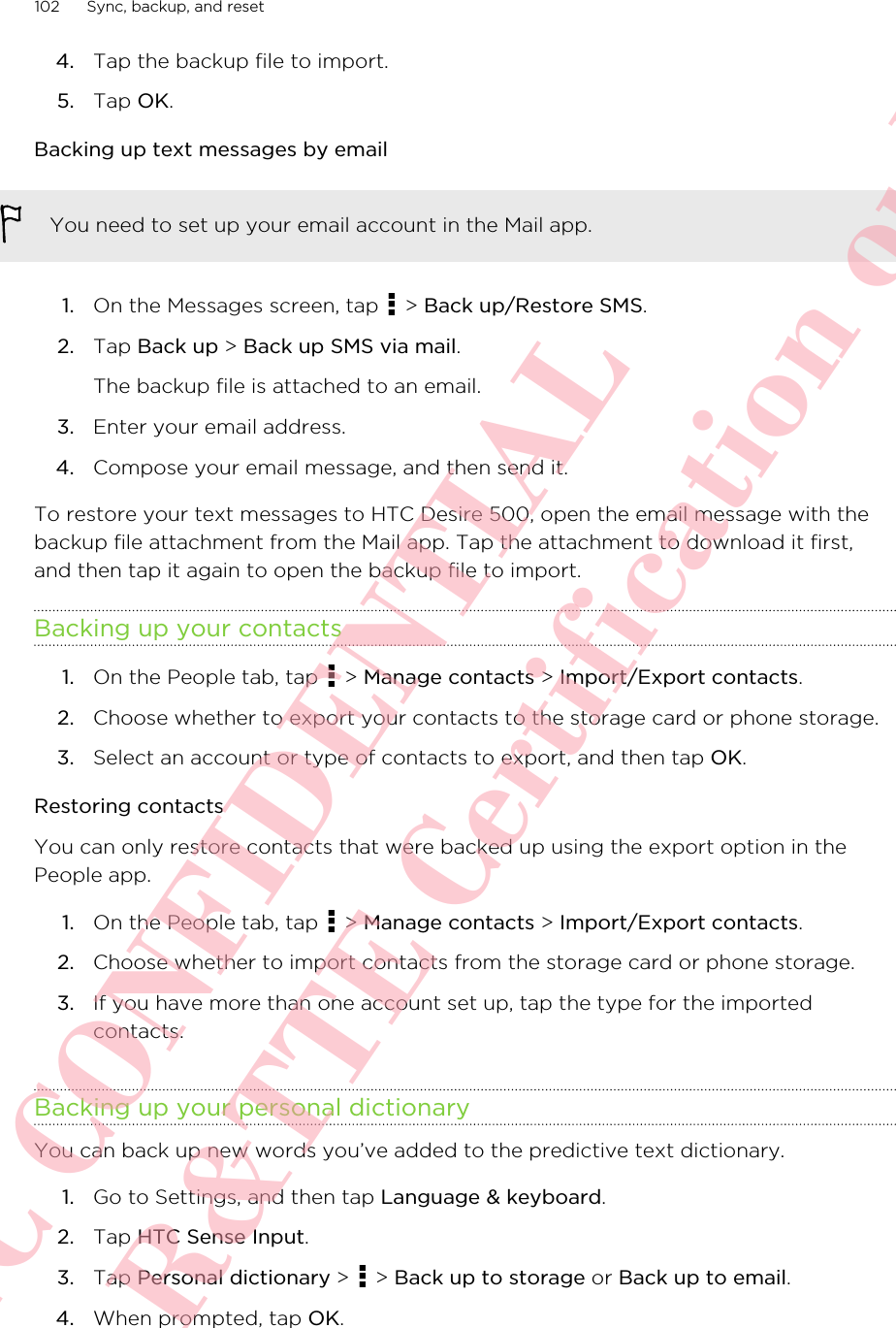 4. Tap the backup file to import.5. Tap OK.Backing up text messages by emailYou need to set up your email account in the Mail app.1. On the Messages screen, tap   &gt; Back up/Restore SMS.2. Tap Back up &gt; Back up SMS via mail. The backup file is attached to an email.3. Enter your email address.4. Compose your email message, and then send it.To restore your text messages to HTC Desire 500, open the email message with thebackup file attachment from the Mail app. Tap the attachment to download it first,and then tap it again to open the backup file to import.Backing up your contacts1. On the People tab, tap   &gt; Manage contacts &gt; Import/Export contacts.2. Choose whether to export your contacts to the storage card or phone storage.3. Select an account or type of contacts to export, and then tap OK.Restoring contactsYou can only restore contacts that were backed up using the export option in thePeople app.1. On the People tab, tap   &gt; Manage contacts &gt; Import/Export contacts.2. Choose whether to import contacts from the storage card or phone storage.3. If you have more than one account set up, tap the type for the importedcontacts.Backing up your personal dictionaryYou can back up new words you’ve added to the predictive text dictionary.1. Go to Settings, and then tap Language &amp; keyboard.2. Tap HTC Sense Input.3. Tap Personal dictionary &gt;   &gt; Back up to storage or Back up to email.4. When prompted, tap OK.102 Sync, backup, and resetHTC CONFIDENTIAL For R&amp;TTE Certification only