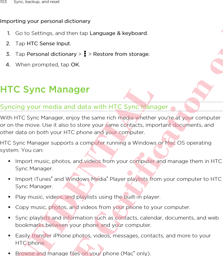 Importing your personal dictionary1. Go to Settings, and then tap Language &amp; keyboard.2. Tap HTC Sense Input.3. Tap Personal dictionary &gt;   &gt; Restore from storage.4. When prompted, tap OK.HTC Sync ManagerSyncing your media and data with HTC Sync ManagerWith HTC Sync Manager, enjoy the same rich media whether you&apos;re at your computeror on the move. Use it also to store your same contacts, important documents, andother data on both your HTC phone and your computer.HTC Sync Manager supports a computer running a Windows or Mac OS operatingsystem. You can:§Import music, photos, and videos from your computer and manage them in HTCSync Manager.§Import iTunes® and Windows Media® Player playlists from your computer to HTCSync Manager.§Play music, videos, and playlists using the built-in player.§Copy music, photos, and videos from your phone to your computer.§Sync playlists and information such as contacts, calendar, documents, and webbookmarks between your phone and your computer.§Easily transfer iPhone photos, videos, messages, contacts, and more to yourHTC phone.§Browse and manage files on your phone (Mac® only).103 Sync, backup, and resetHTC CONFIDENTIAL For R&amp;TTE Certification only