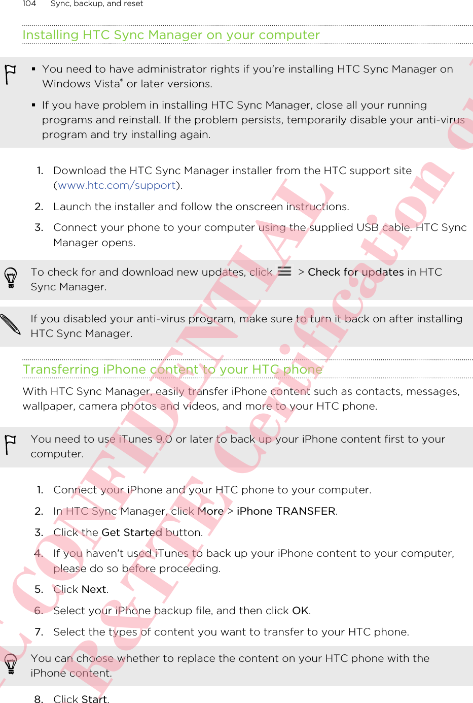 Installing HTC Sync Manager on your computer§You need to have administrator rights if you&apos;re installing HTC Sync Manager onWindows Vista® or later versions.§If you have problem in installing HTC Sync Manager, close all your runningprograms and reinstall. If the problem persists, temporarily disable your anti-virusprogram and try installing again.1. Download the HTC Sync Manager installer from the HTC support site(www.htc.com/support).2. Launch the installer and follow the onscreen instructions.3. Connect your phone to your computer using the supplied USB cable. HTC SyncManager opens.To check for and download new updates, click   &gt; Check for updates in HTCSync Manager.If you disabled your anti-virus program, make sure to turn it back on after installingHTC Sync Manager.Transferring iPhone content to your HTC phoneWith HTC Sync Manager, easily transfer iPhone content such as contacts, messages,wallpaper, camera photos and videos, and more to your HTC phone.You need to use iTunes 9.0 or later to back up your iPhone content first to yourcomputer.1. Connect your iPhone and your HTC phone to your computer.2. In HTC Sync Manager, click More &gt; iPhone TRANSFER.3. Click the Get Started button.4. If you haven&apos;t used iTunes to back up your iPhone content to your computer,please do so before proceeding.5. Click Next.6. Select your iPhone backup file, and then click OK.7. Select the types of content you want to transfer to your HTC phone. You can choose whether to replace the content on your HTC phone with theiPhone content.8. Click Start.104 Sync, backup, and resetHTC CONFIDENTIAL For R&amp;TTE Certification only