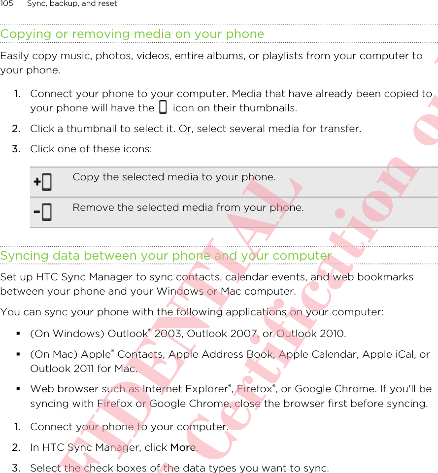 Copying or removing media on your phoneEasily copy music, photos, videos, entire albums, or playlists from your computer toyour phone.1. Connect your phone to your computer. Media that have already been copied toyour phone will have the   icon on their thumbnails.2. Click a thumbnail to select it. Or, select several media for transfer.3. Click one of these icons:Copy the selected media to your phone.Remove the selected media from your phone.Syncing data between your phone and your computerSet up HTC Sync Manager to sync contacts, calendar events, and web bookmarksbetween your phone and your Windows or Mac computer.You can sync your phone with the following applications on your computer:§(On Windows) Outlook® 2003, Outlook 2007, or Outlook 2010.§(On Mac) Apple® Contacts, Apple Address Book, Apple Calendar, Apple iCal, orOutlook 2011 for Mac.§Web browser such as Internet Explorer®, Firefox®, or Google Chrome. If you&apos;ll besyncing with Firefox or Google Chrome, close the browser first before syncing.1. Connect your phone to your computer.2. In HTC Sync Manager, click More.3. Select the check boxes of the data types you want to sync.105 Sync, backup, and resetHTC CONFIDENTIAL For R&amp;TTE Certification only