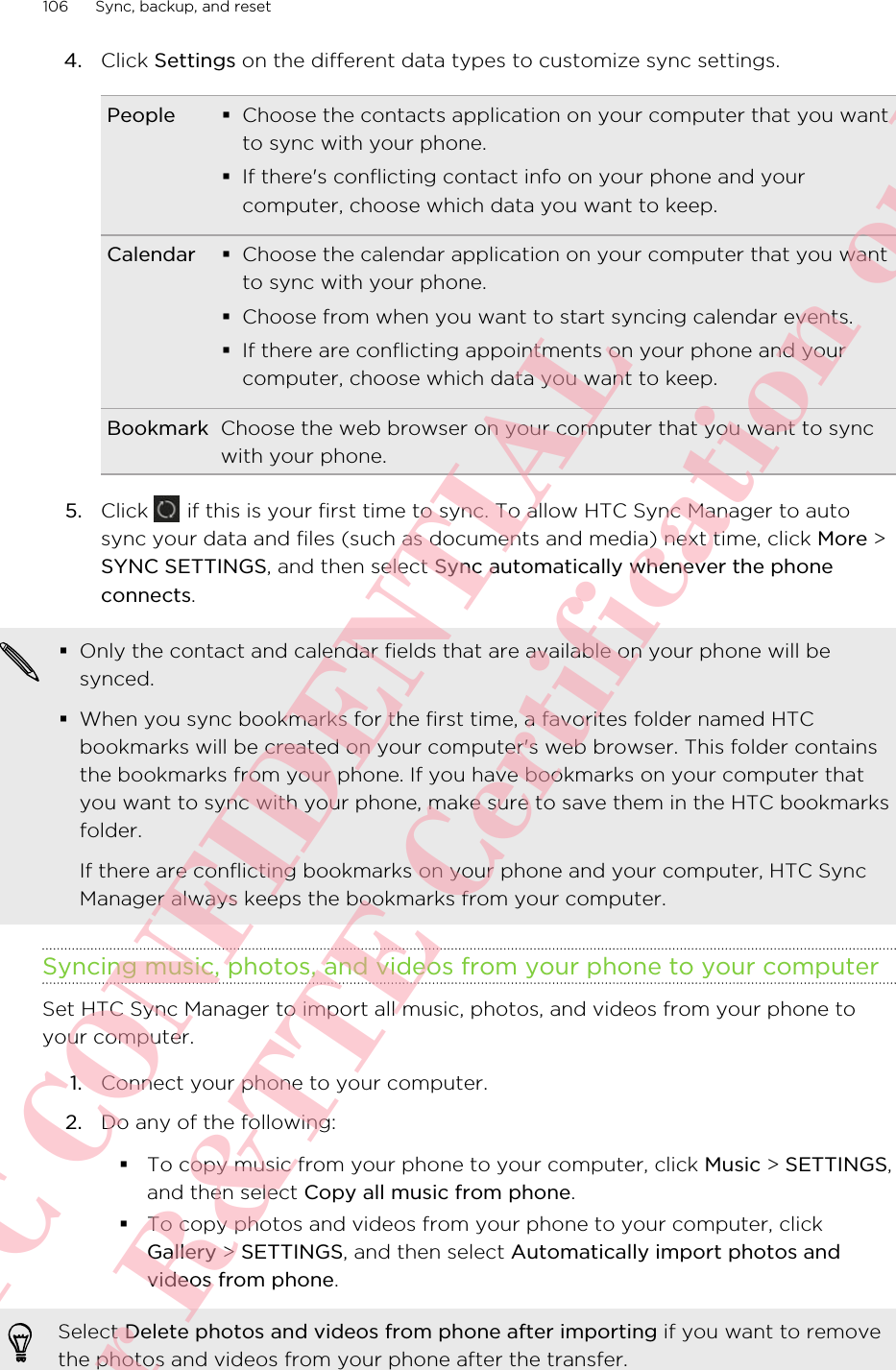 4. Click Settings on the different data types to customize sync settings.People §Choose the contacts application on your computer that you wantto sync with your phone.§If there&apos;s conflicting contact info on your phone and yourcomputer, choose which data you want to keep.Calendar §Choose the calendar application on your computer that you wantto sync with your phone.§Choose from when you want to start syncing calendar events.§If there are conflicting appointments on your phone and yourcomputer, choose which data you want to keep.Bookmark Choose the web browser on your computer that you want to syncwith your phone.5. Click   if this is your first time to sync. To allow HTC Sync Manager to autosync your data and files (such as documents and media) next time, click More &gt;SYNC SETTINGS, and then select Sync automatically whenever the phoneconnects.§Only the contact and calendar fields that are available on your phone will besynced.§When you sync bookmarks for the first time, a favorites folder named HTCbookmarks will be created on your computer&apos;s web browser. This folder containsthe bookmarks from your phone. If you have bookmarks on your computer thatyou want to sync with your phone, make sure to save them in the HTC bookmarksfolder.If there are conflicting bookmarks on your phone and your computer, HTC SyncManager always keeps the bookmarks from your computer.Syncing music, photos, and videos from your phone to your computerSet HTC Sync Manager to import all music, photos, and videos from your phone toyour computer.1. Connect your phone to your computer.2. Do any of the following:§To copy music from your phone to your computer, click Music &gt; SETTINGS,and then select Copy all music from phone.§To copy photos and videos from your phone to your computer, clickGallery &gt; SETTINGS, and then select Automatically import photos andvideos from phone.Select Delete photos and videos from phone after importing if you want to removethe photos and videos from your phone after the transfer.106 Sync, backup, and resetHTC CONFIDENTIAL For R&amp;TTE Certification only