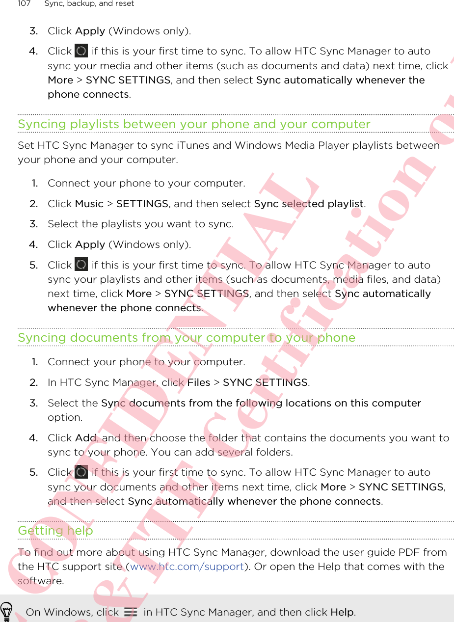 3. Click Apply (Windows only).4. Click   if this is your first time to sync. To allow HTC Sync Manager to autosync your media and other items (such as documents and data) next time, clickMore &gt; SYNC SETTINGS, and then select Sync automatically whenever thephone connects.Syncing playlists between your phone and your computerSet HTC Sync Manager to sync iTunes and Windows Media Player playlists betweenyour phone and your computer.1. Connect your phone to your computer.2. Click Music &gt; SETTINGS, and then select Sync selected playlist.3. Select the playlists you want to sync.4. Click Apply (Windows only).5. Click   if this is your first time to sync. To allow HTC Sync Manager to autosync your playlists and other items (such as documents, media files, and data)next time, click More &gt; SYNC SETTINGS, and then select Sync automaticallywhenever the phone connects.Syncing documents from your computer to your phone1. Connect your phone to your computer.2. In HTC Sync Manager, click Files &gt; SYNC SETTINGS.3. Select the Sync documents from the following locations on this computeroption.4. Click Add, and then choose the folder that contains the documents you want tosync to your phone. You can add several folders.5. Click   if this is your first time to sync. To allow HTC Sync Manager to autosync your documents and other items next time, click More &gt; SYNC SETTINGS,and then select Sync automatically whenever the phone connects.Getting helpTo find out more about using HTC Sync Manager, download the user guide PDF fromthe HTC support site (www.htc.com/support). Or open the Help that comes with thesoftware.On Windows, click   in HTC Sync Manager, and then click Help.107 Sync, backup, and resetHTC CONFIDENTIAL For R&amp;TTE Certification only