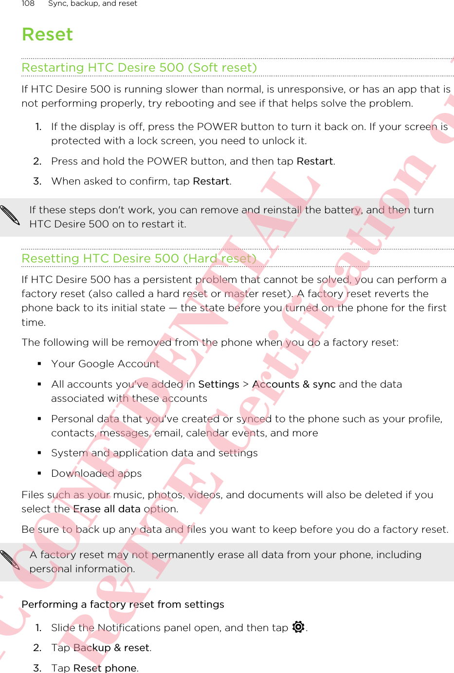 ResetRestarting HTC Desire 500 (Soft reset)If HTC Desire 500 is running slower than normal, is unresponsive, or has an app that isnot performing properly, try rebooting and see if that helps solve the problem.1. If the display is off, press the POWER button to turn it back on. If your screen isprotected with a lock screen, you need to unlock it.2. Press and hold the POWER button, and then tap Restart.3. When asked to confirm, tap Restart.If these steps don&apos;t work, you can remove and reinstall the battery, and then turnHTC Desire 500 on to restart it.Resetting HTC Desire 500 (Hard reset)If HTC Desire 500 has a persistent problem that cannot be solved, you can perform afactory reset (also called a hard reset or master reset). A factory reset reverts thephone back to its initial state — the state before you turned on the phone for the firsttime.The following will be removed from the phone when you do a factory reset:§Your Google Account§All accounts you&apos;ve added in Settings &gt; Accounts &amp; sync and the dataassociated with these accounts§Personal data that you&apos;ve created or synced to the phone such as your profile,contacts, messages, email, calendar events, and more§System and application data and settings§Downloaded appsFiles such as your music, photos, videos, and documents will also be deleted if youselect the Erase all data option.Be sure to back up any data and files you want to keep before you do a factory reset.A factory reset may not permanently erase all data from your phone, includingpersonal information.Performing a factory reset from settings1. Slide the Notifications panel open, and then tap  .2. Tap Backup &amp; reset.3. Tap Reset phone.108 Sync, backup, and resetHTC CONFIDENTIAL For R&amp;TTE Certification only