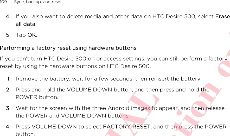 4. If you also want to delete media and other data on HTC Desire 500, select Eraseall data.5. Tap OK.Performing a factory reset using hardware buttonsIf you can’t turn HTC Desire 500 on or access settings, you can still perform a factoryreset by using the hardware buttons on HTC Desire 500.1. Remove the battery, wait for a few seconds, then reinsert the battery.2. Press and hold the VOLUME DOWN button, and then press and hold thePOWER button.3. Wait for the screen with the three Android images to appear, and then releasethe POWER and VOLUME DOWN buttons.4. Press VOLUME DOWN to select FACTORY RESET, and then press the POWERbutton.109 Sync, backup, and resetHTC CONFIDENTIAL For R&amp;TTE Certification only