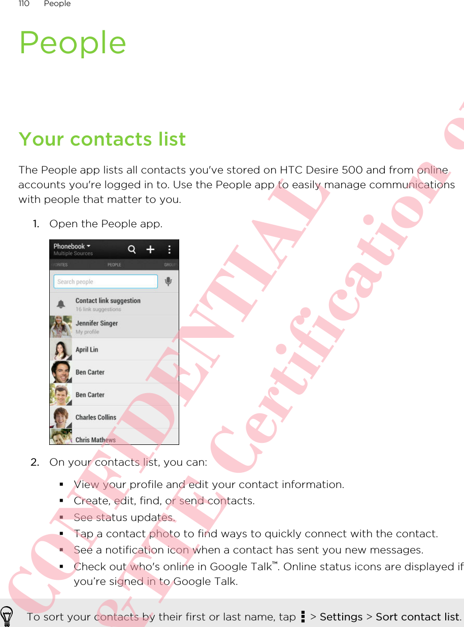 PeopleYour contacts listThe People app lists all contacts you&apos;ve stored on HTC Desire 500 and from onlineaccounts you&apos;re logged in to. Use the People app to easily manage communicationswith people that matter to you.1. Open the People app. 2. On your contacts list, you can:§View your profile and edit your contact information.§Create, edit, find, or send contacts.§See status updates.§Tap a contact photo to find ways to quickly connect with the contact.§See a notification icon when a contact has sent you new messages.§Check out who&apos;s online in Google Talk™. Online status icons are displayed ifyou’re signed in to Google Talk.To sort your contacts by their first or last name, tap   &gt; Settings &gt; Sort contact list.110 PeopleHTC CONFIDENTIAL For R&amp;TTE Certification only