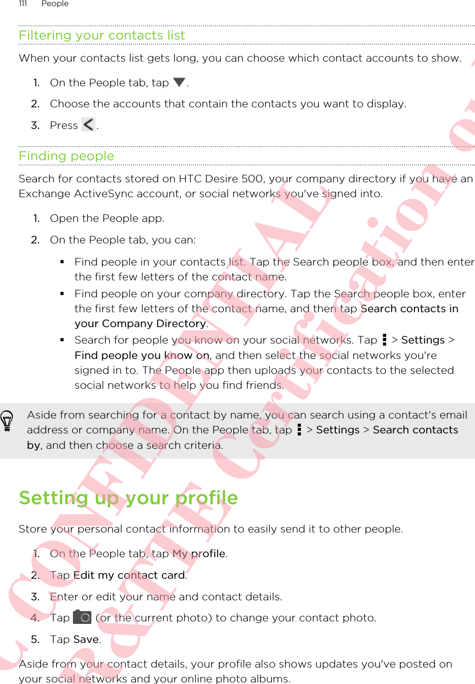 Filtering your contacts listWhen your contacts list gets long, you can choose which contact accounts to show.1. On the People tab, tap  .2. Choose the accounts that contain the contacts you want to display.3. Press  .Finding peopleSearch for contacts stored on HTC Desire 500, your company directory if you have anExchange ActiveSync account, or social networks you&apos;ve signed into.1. Open the People app.2. On the People tab, you can:§Find people in your contacts list. Tap the Search people box, and then enterthe first few letters of the contact name.§Find people on your company directory. Tap the Search people box, enterthe first few letters of the contact name, and then tap Search contacts inyour Company Directory.§Search for people you know on your social networks. Tap   &gt; Settings &gt;Find people you know on, and then select the social networks you&apos;resigned in to. The People app then uploads your contacts to the selectedsocial networks to help you find friends.Aside from searching for a contact by name, you can search using a contact&apos;s emailaddress or company name. On the People tab, tap   &gt; Settings &gt; Search contactsby, and then choose a search criteria.Setting up your profileStore your personal contact information to easily send it to other people.1. On the People tab, tap My profile.2. Tap Edit my contact card.3. Enter or edit your name and contact details.4. Tap   (or the current photo) to change your contact photo.5. Tap Save.Aside from your contact details, your profile also shows updates you&apos;ve posted onyour social networks and your online photo albums.111 PeopleHTC CONFIDENTIAL For R&amp;TTE Certification only