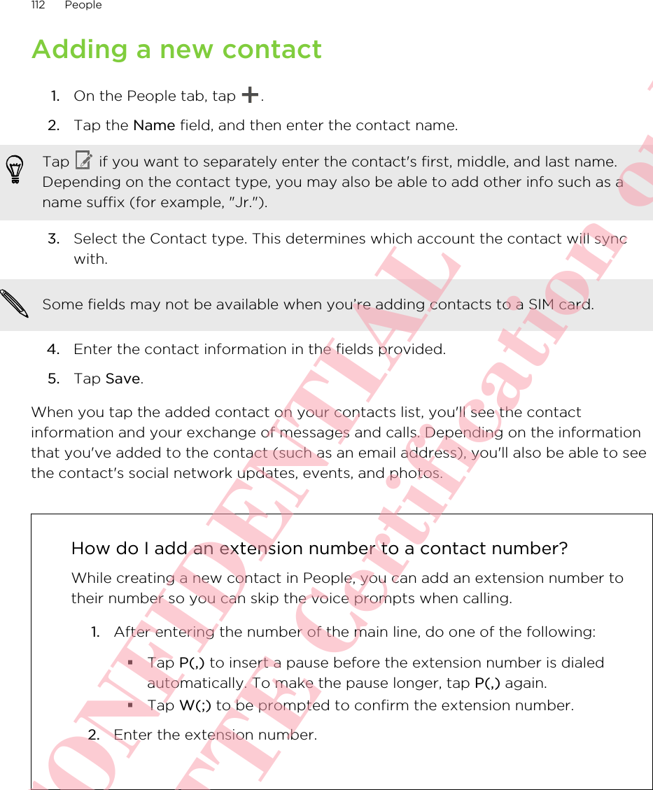 Adding a new contact1. On the People tab, tap  .2. Tap the Name field, and then enter the contact name. Tap   if you want to separately enter the contact&apos;s first, middle, and last name.Depending on the contact type, you may also be able to add other info such as aname suffix (for example, &quot;Jr.&quot;).3. Select the Contact type. This determines which account the contact will syncwith. Some fields may not be available when you’re adding contacts to a SIM card.4. Enter the contact information in the fields provided.5. Tap Save.When you tap the added contact on your contacts list, you&apos;ll see the contactinformation and your exchange of messages and calls. Depending on the informationthat you&apos;ve added to the contact (such as an email address), you&apos;ll also be able to seethe contact&apos;s social network updates, events, and photos.How do I add an extension number to a contact number?While creating a new contact in People, you can add an extension number totheir number so you can skip the voice prompts when calling.1. After entering the number of the main line, do one of the following:§Tap P(,) to insert a pause before the extension number is dialedautomatically. To make the pause longer, tap P(,) again.§Tap W(;) to be prompted to confirm the extension number.2. Enter the extension number.112 PeopleHTC CONFIDENTIAL For R&amp;TTE Certification only