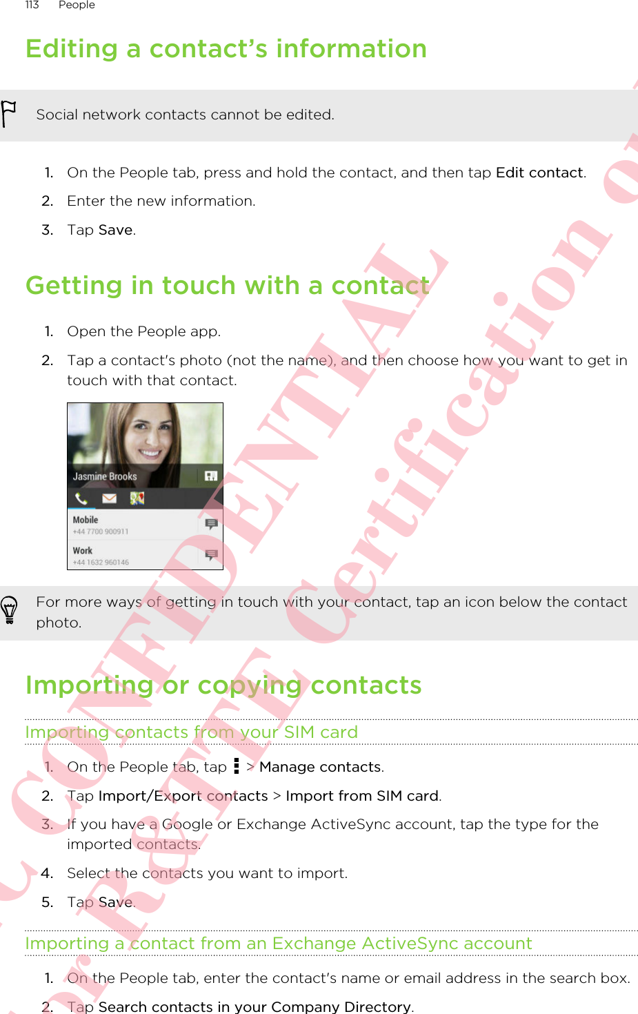 Editing a contact’s informationSocial network contacts cannot be edited.1. On the People tab, press and hold the contact, and then tap Edit contact.2. Enter the new information.3. Tap Save.Getting in touch with a contact1. Open the People app.2. Tap a contact&apos;s photo (not the name), and then choose how you want to get intouch with that contact. For more ways of getting in touch with your contact, tap an icon below the contactphoto.Importing or copying contactsImporting contacts from your SIM card1. On the People tab, tap   &gt; Manage contacts.2. Tap Import/Export contacts &gt; Import from SIM card.3. If you have a Google or Exchange ActiveSync account, tap the type for theimported contacts.4. Select the contacts you want to import.5. Tap Save.Importing a contact from an Exchange ActiveSync account1. On the People tab, enter the contact&apos;s name or email address in the search box.2. Tap Search contacts in your Company Directory.113 PeopleHTC CONFIDENTIAL For R&amp;TTE Certification only