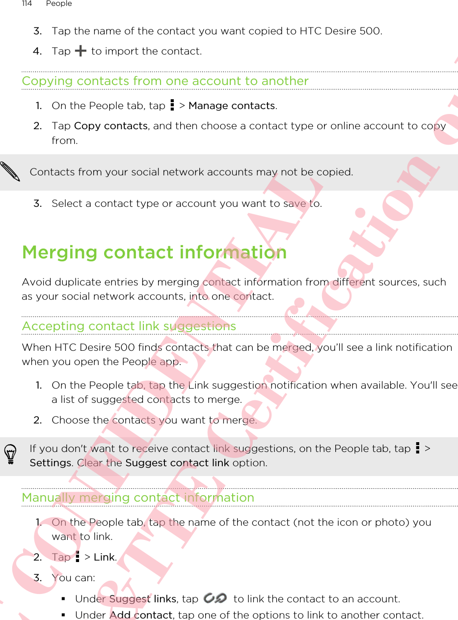 3. Tap the name of the contact you want copied to HTC Desire 500.4. Tap   to import the contact.Copying contacts from one account to another1. On the People tab, tap   &gt; Manage contacts.2. Tap Copy contacts, and then choose a contact type or online account to copyfrom. Contacts from your social network accounts may not be copied.3. Select a contact type or account you want to save to.Merging contact informationAvoid duplicate entries by merging contact information from different sources, suchas your social network accounts, into one contact.Accepting contact link suggestionsWhen HTC Desire 500 finds contacts that can be merged, you’ll see a link notificationwhen you open the People app.1. On the People tab, tap the Link suggestion notification when available. You&apos;ll seea list of suggested contacts to merge.2. Choose the contacts you want to merge.If you don&apos;t want to receive contact link suggestions, on the People tab, tap   &gt;Settings. Clear the Suggest contact link option.Manually merging contact information1. On the People tab, tap the name of the contact (not the icon or photo) youwant to link.2. Tap   &gt; Link.3. You can:§Under Suggest links, tap   to link the contact to an account.§Under Add contact, tap one of the options to link to another contact.114 PeopleHTC CONFIDENTIAL For R&amp;TTE Certification only