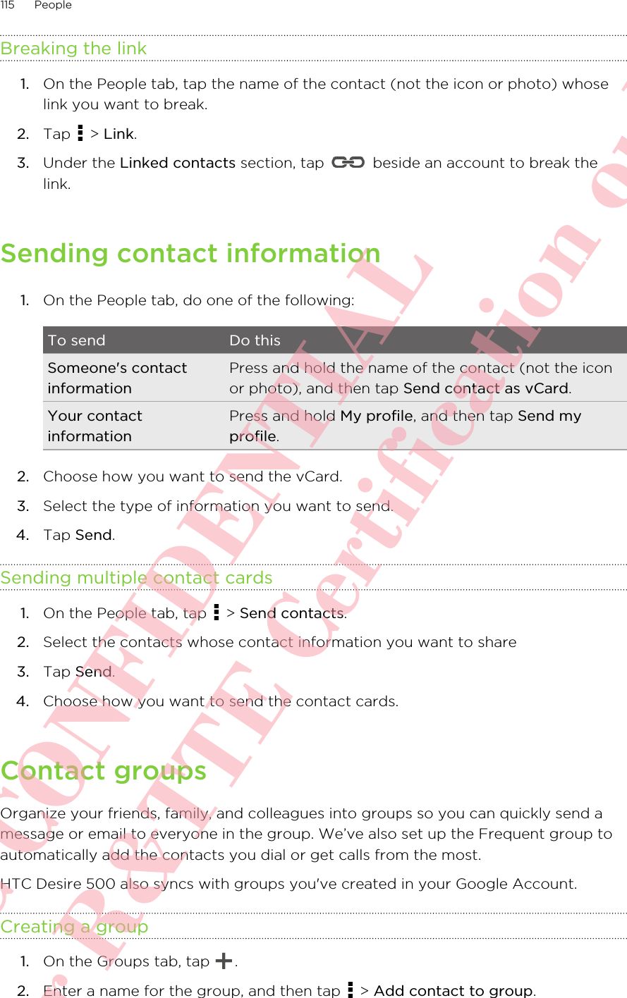 Breaking the link1. On the People tab, tap the name of the contact (not the icon or photo) whoselink you want to break.2. Tap   &gt; Link.3. Under the Linked contacts section, tap   beside an account to break thelink.Sending contact information1. On the People tab, do one of the following:To send Do thisSomeone&apos;s contactinformationPress and hold the name of the contact (not the iconor photo), and then tap Send contact as vCard.Your contactinformationPress and hold My profile, and then tap Send myprofile.2. Choose how you want to send the vCard.3. Select the type of information you want to send.4. Tap Send.Sending multiple contact cards1. On the People tab, tap   &gt; Send contacts.2. Select the contacts whose contact information you want to share3. Tap Send.4. Choose how you want to send the contact cards.Contact groupsOrganize your friends, family, and colleagues into groups so you can quickly send amessage or email to everyone in the group. We’ve also set up the Frequent group toautomatically add the contacts you dial or get calls from the most.HTC Desire 500 also syncs with groups you&apos;ve created in your Google Account.Creating a group1. On the Groups tab, tap  .2. Enter a name for the group, and then tap   &gt; Add contact to group.115 PeopleHTC CONFIDENTIAL For R&amp;TTE Certification only