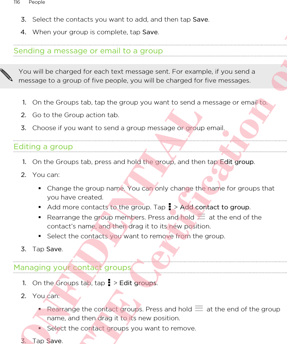 3. Select the contacts you want to add, and then tap Save.4. When your group is complete, tap Save.Sending a message or email to a groupYou will be charged for each text message sent. For example, if you send amessage to a group of five people, you will be charged for five messages.1. On the Groups tab, tap the group you want to send a message or email to.2. Go to the Group action tab.3. Choose if you want to send a group message or group email.Editing a group1. On the Groups tab, press and hold the group, and then tap Edit group.2. You can:§Change the group name. You can only change the name for groups thatyou have created.§Add more contacts to the group. Tap   &gt; Add contact to group.§Rearrange the group members. Press and hold   at the end of thecontact’s name, and then drag it to its new position.§Select the contacts you want to remove from the group.3. Tap Save.Managing your contact groups1. On the Groups tab, tap   &gt; Edit groups.2. You can:§Rearrange the contact groups. Press and hold   at the end of the groupname, and then drag it to its new position.§Select the contact groups you want to remove.3. Tap Save.116 PeopleHTC CONFIDENTIAL For R&amp;TTE Certification only