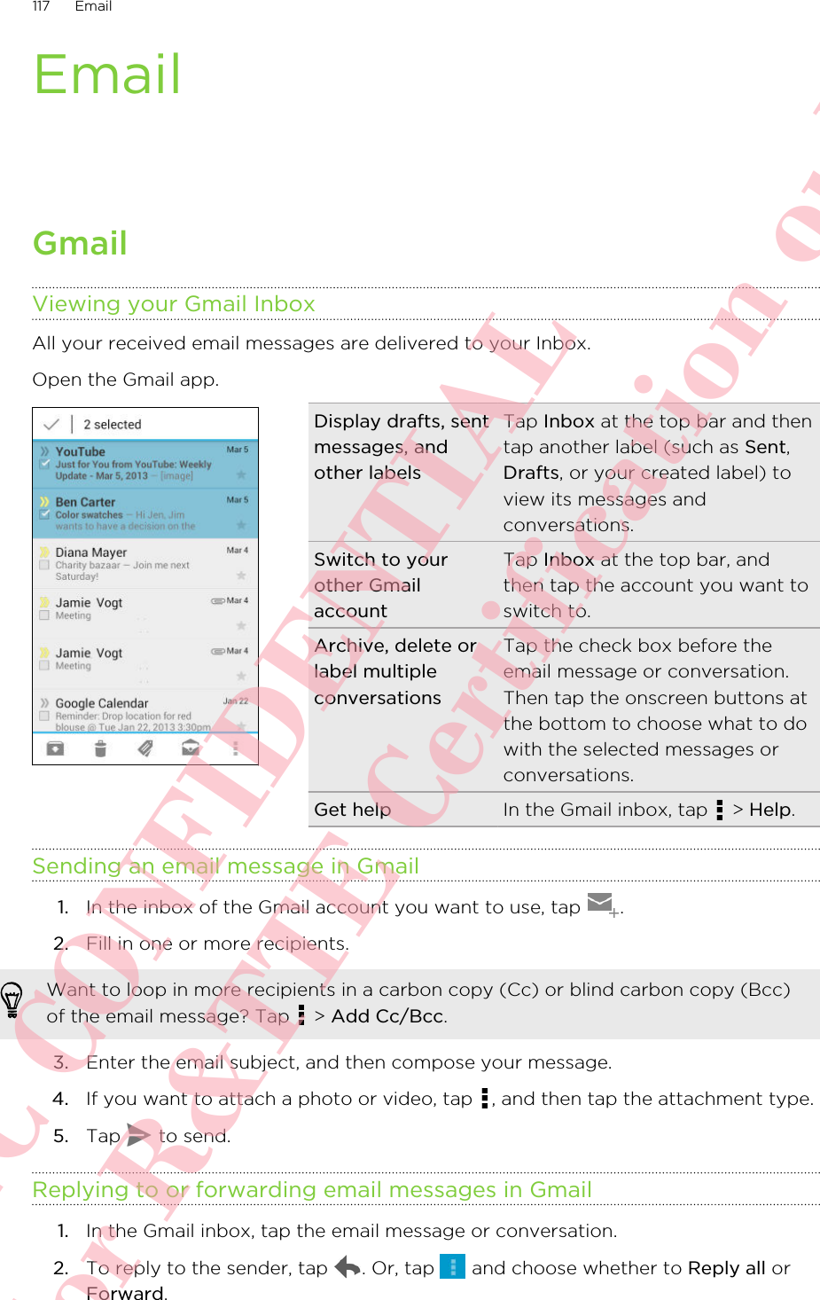 EmailGmailViewing your Gmail InboxAll your received email messages are delivered to your Inbox.Open the Gmail app. Display drafts, sentmessages, andother labelsTap Inbox at the top bar and thentap another label (such as Sent,Drafts, or your created label) toview its messages andconversations.Switch to yourother GmailaccountTap Inbox at the top bar, andthen tap the account you want toswitch to.Archive, delete orlabel multipleconversationsTap the check box before theemail message or conversation.Then tap the onscreen buttons atthe bottom to choose what to dowith the selected messages orconversations.Get help In the Gmail inbox, tap   &gt; Help.Sending an email message in Gmail1. In the inbox of the Gmail account you want to use, tap  .2. Fill in one or more recipients. Want to loop in more recipients in a carbon copy (Cc) or blind carbon copy (Bcc)of the email message? Tap   &gt; Add Cc/Bcc.3. Enter the email subject, and then compose your message.4. If you want to attach a photo or video, tap  , and then tap the attachment type.5. Tap   to send.Replying to or forwarding email messages in Gmail1. In the Gmail inbox, tap the email message or conversation.2. To reply to the sender, tap  . Or, tap   and choose whether to Reply all orForward.117 EmailHTC CONFIDENTIAL For R&amp;TTE Certification only