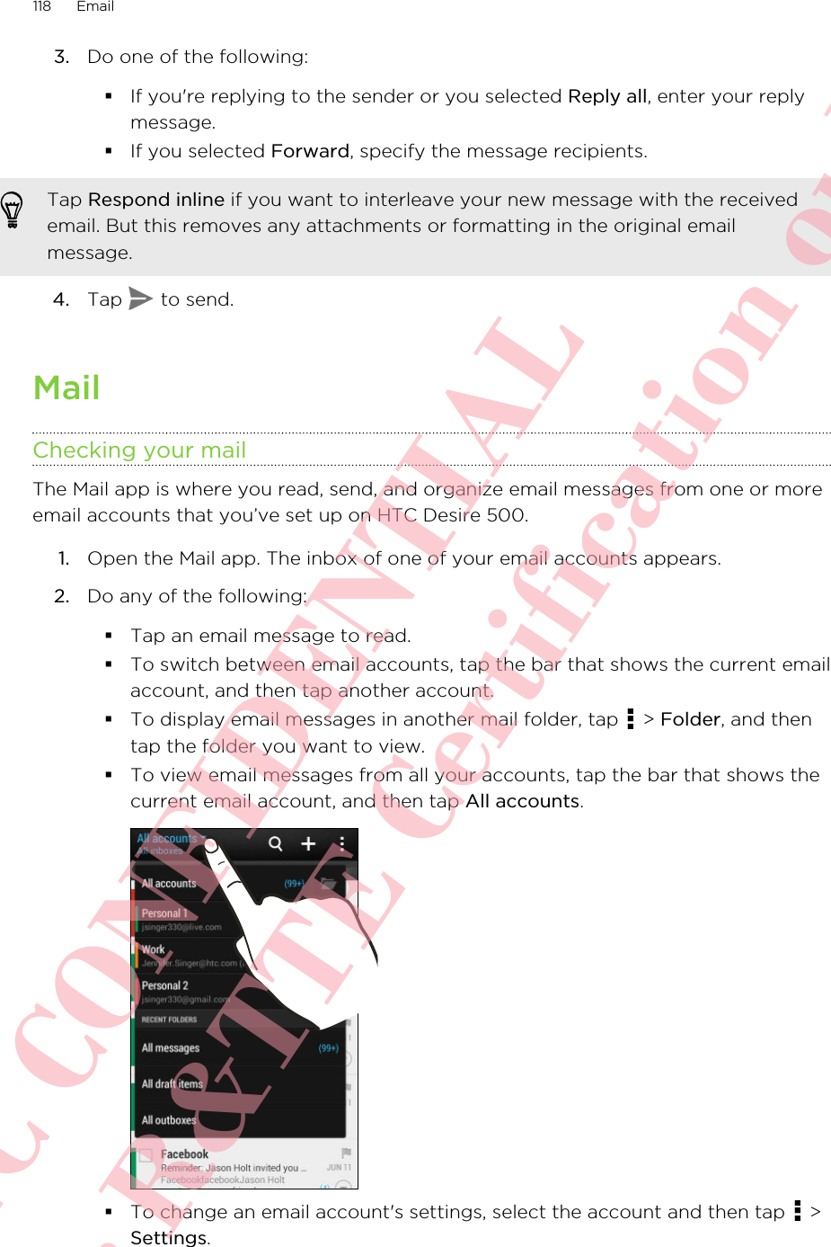 3. Do one of the following:§If you&apos;re replying to the sender or you selected Reply all, enter your replymessage.§If you selected Forward, specify the message recipients.Tap Respond inline if you want to interleave your new message with the receivedemail. But this removes any attachments or formatting in the original emailmessage.4. Tap   to send.MailChecking your mailThe Mail app is where you read, send, and organize email messages from one or moreemail accounts that you’ve set up on HTC Desire 500.1. Open the Mail app. The inbox of one of your email accounts appears.2. Do any of the following:§Tap an email message to read.§To switch between email accounts, tap the bar that shows the current emailaccount, and then tap another account.§To display email messages in another mail folder, tap   &gt; Folder, and thentap the folder you want to view.§To view email messages from all your accounts, tap the bar that shows thecurrent email account, and then tap All accounts.§To change an email account&apos;s settings, select the account and then tap   &gt;Settings.118 EmailHTC CONFIDENTIAL For R&amp;TTE Certification only