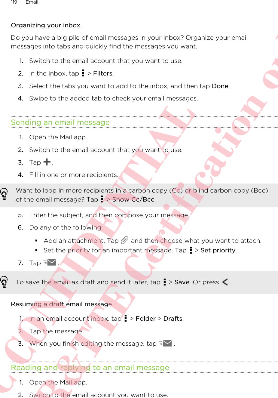 Organizing your inboxDo you have a big pile of email messages in your inbox? Organize your emailmessages into tabs and quickly find the messages you want.1. Switch to the email account that you want to use.2. In the inbox, tap   &gt; Filters.3. Select the tabs you want to add to the inbox, and then tap Done.4. Swipe to the added tab to check your email messages.Sending an email message1. Open the Mail app.2. Switch to the email account that you want to use.3. Tap  .4. Fill in one or more recipients. Want to loop in more recipients in a carbon copy (Cc) or blind carbon copy (Bcc)of the email message? Tap   &gt; Show Cc/Bcc.5. Enter the subject, and then compose your message.6. Do any of the following:§Add an attachment. Tap   and then choose what you want to attach.§Set the priority for an important message. Tap   &gt; Set priority.7. Tap  . To save the email as draft and send it later, tap   &gt; Save. Or press  .Resuming a draft email message1. In an email account inbox, tap   &gt; Folder &gt; Drafts.2. Tap the message.3. When you finish editing the message, tap  .Reading and replying to an email message1. Open the Mail app.2. Switch to the email account you want to use.119 EmailHTC CONFIDENTIAL For R&amp;TTE Certification only