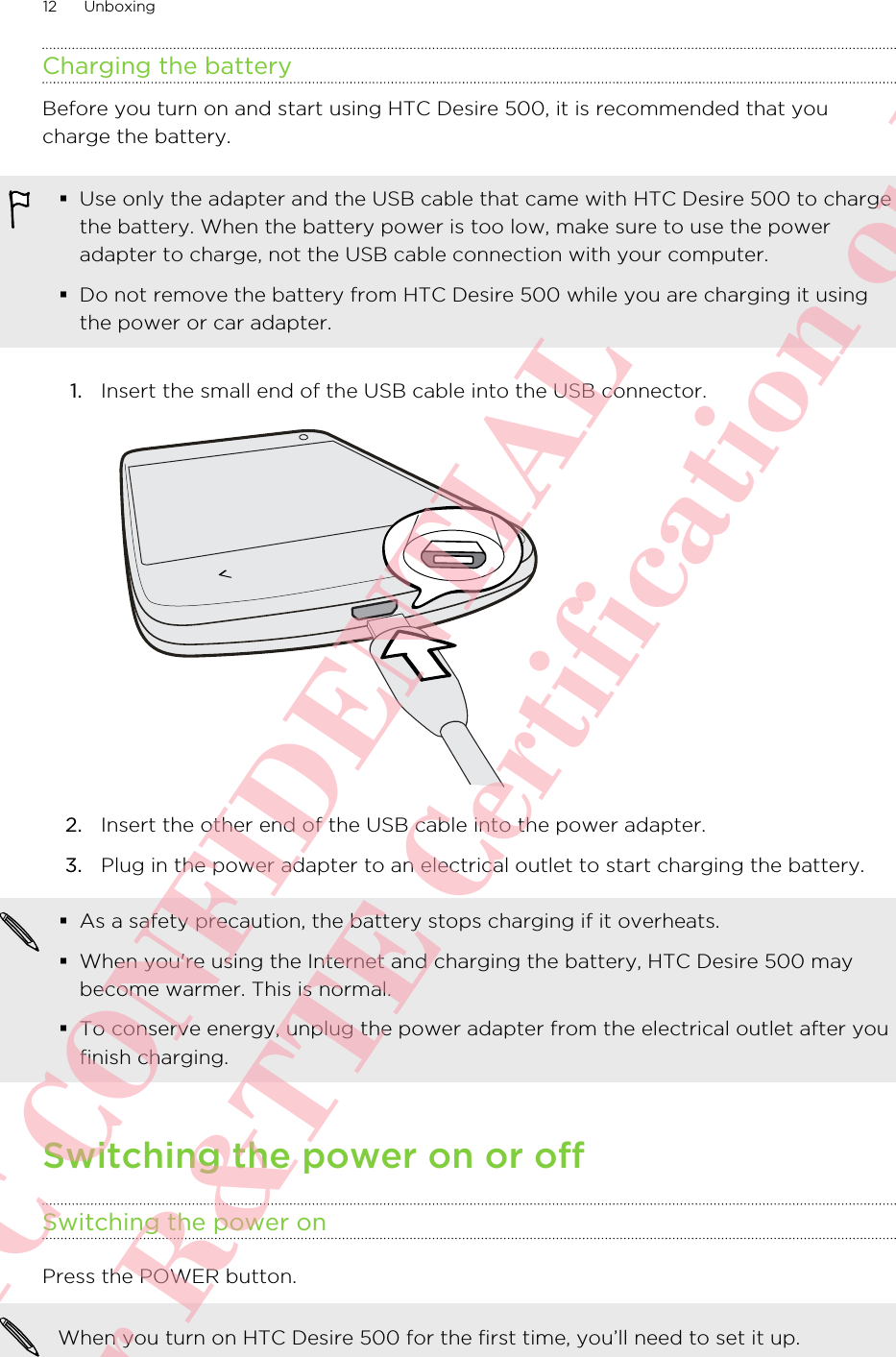 Charging the batteryBefore you turn on and start using HTC Desire 500, it is recommended that youcharge the battery.§Use only the adapter and the USB cable that came with HTC Desire 500 to chargethe battery. When the battery power is too low, make sure to use the poweradapter to charge, not the USB cable connection with your computer.§Do not remove the battery from HTC Desire 500 while you are charging it usingthe power or car adapter.1. Insert the small end of the USB cable into the USB connector. 2. Insert the other end of the USB cable into the power adapter.3. Plug in the power adapter to an electrical outlet to start charging the battery.§As a safety precaution, the battery stops charging if it overheats.§When you&apos;re using the Internet and charging the battery, HTC Desire 500 maybecome warmer. This is normal.§To conserve energy, unplug the power adapter from the electrical outlet after youfinish charging.Switching the power on or offSwitching the power onPress the POWER button. When you turn on HTC Desire 500 for the first time, you’ll need to set it up.12 UnboxingHTC CONFIDENTIAL For R&amp;TTE Certification only