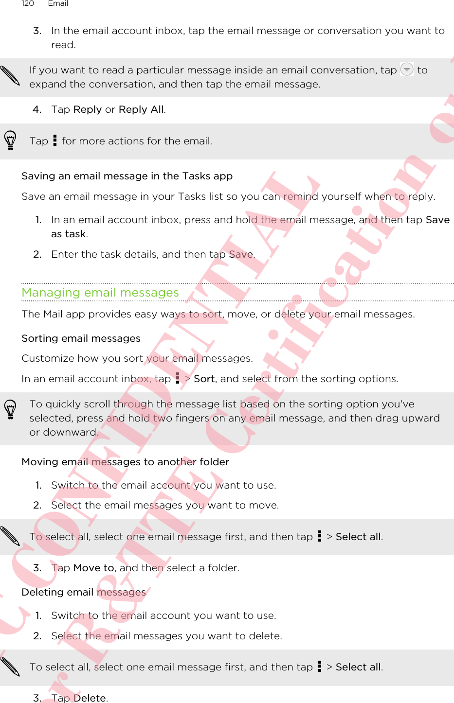 3. In the email account inbox, tap the email message or conversation you want toread. If you want to read a particular message inside an email conversation, tap   toexpand the conversation, and then tap the email message.4. Tap Reply or Reply All. Tap   for more actions for the email.Saving an email message in the Tasks appSave an email message in your Tasks list so you can remind yourself when to reply.1. In an email account inbox, press and hold the email message, and then tap Saveas task.2. Enter the task details, and then tap Save.Managing email messagesThe Mail app provides easy ways to sort, move, or delete your email messages.Sorting email messagesCustomize how you sort your email messages.In an email account inbox, tap   &gt; Sort, and select from the sorting options.To quickly scroll through the message list based on the sorting option you&apos;veselected, press and hold two fingers on any email message, and then drag upwardor downward.Moving email messages to another folder1. Switch to the email account you want to use.2. Select the email messages you want to move. To select all, select one email message first, and then tap   &gt; Select all.3. Tap Move to, and then select a folder.Deleting email messages1. Switch to the email account you want to use.2. Select the email messages you want to delete. To select all, select one email message first, and then tap   &gt; Select all.3. Tap Delete.120 EmailHTC CONFIDENTIAL For R&amp;TTE Certification only