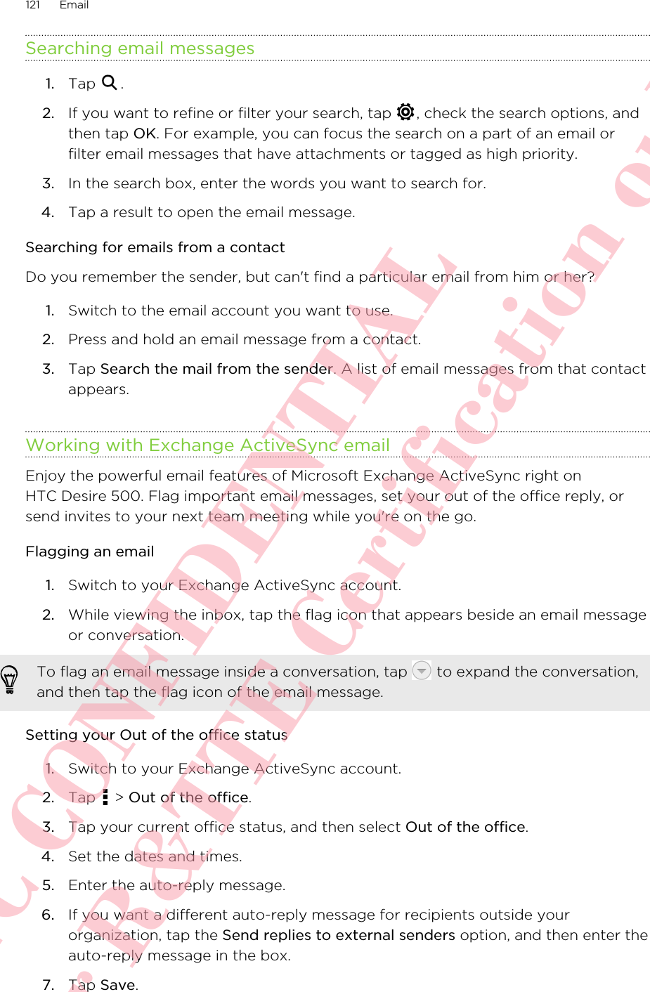 Searching email messages1. Tap  .2. If you want to refine or filter your search, tap  , check the search options, andthen tap OK. For example, you can focus the search on a part of an email orfilter email messages that have attachments or tagged as high priority.3. In the search box, enter the words you want to search for.4. Tap a result to open the email message.Searching for emails from a contactDo you remember the sender, but can&apos;t find a particular email from him or her?1. Switch to the email account you want to use.2. Press and hold an email message from a contact.3. Tap Search the mail from the sender. A list of email messages from that contactappears.Working with Exchange ActiveSync emailEnjoy the powerful email features of Microsoft Exchange ActiveSync right onHTC Desire 500. Flag important email messages, set your out of the office reply, orsend invites to your next team meeting while you&apos;re on the go.Flagging an email1. Switch to your Exchange ActiveSync account.2. While viewing the inbox, tap the flag icon that appears beside an email messageor conversation. To flag an email message inside a conversation, tap   to expand the conversation,and then tap the flag icon of the email message.Setting your Out of the office status1. Switch to your Exchange ActiveSync account.2. Tap   &gt; Out of the office.3. Tap your current office status, and then select Out of the office.4. Set the dates and times.5. Enter the auto-reply message.6. If you want a different auto-reply message for recipients outside yourorganization, tap the Send replies to external senders option, and then enter theauto-reply message in the box.7. Tap Save.121 EmailHTC CONFIDENTIAL For R&amp;TTE Certification only