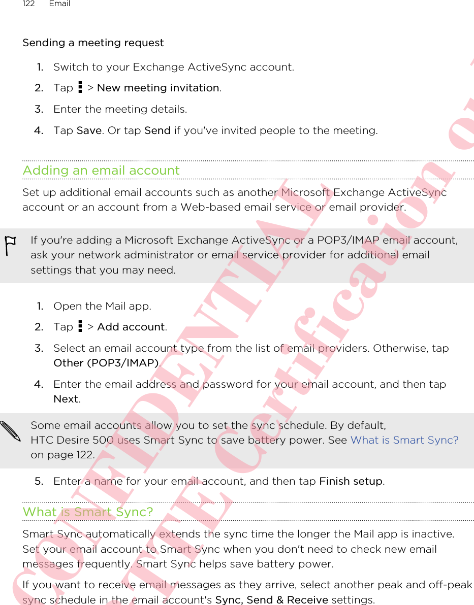 Sending a meeting request1. Switch to your Exchange ActiveSync account.2. Tap   &gt; New meeting invitation.3. Enter the meeting details.4. Tap Save. Or tap Send if you&apos;ve invited people to the meeting.Adding an email accountSet up additional email accounts such as another Microsoft Exchange ActiveSyncaccount or an account from a Web-based email service or email provider.If you&apos;re adding a Microsoft Exchange ActiveSync or a POP3/IMAP email account,ask your network administrator or email service provider for additional emailsettings that you may need.1. Open the Mail app.2. Tap   &gt; Add account.3. Select an email account type from the list of email providers. Otherwise, tapOther (POP3/IMAP).4. Enter the email address and password for your email account, and then tapNext. Some email accounts allow you to set the sync schedule. By default,HTC Desire 500 uses Smart Sync to save battery power. See What is Smart Sync?on page 122.5. Enter a name for your email account, and then tap Finish setup.What is Smart Sync?Smart Sync automatically extends the sync time the longer the Mail app is inactive.Set your email account to Smart Sync when you don&apos;t need to check new emailmessages frequently. Smart Sync helps save battery power.If you want to receive email messages as they arrive, select another peak and off-peaksync schedule in the email account&apos;s Sync, Send &amp; Receive settings.122 EmailHTC CONFIDENTIAL For R&amp;TTE Certification only