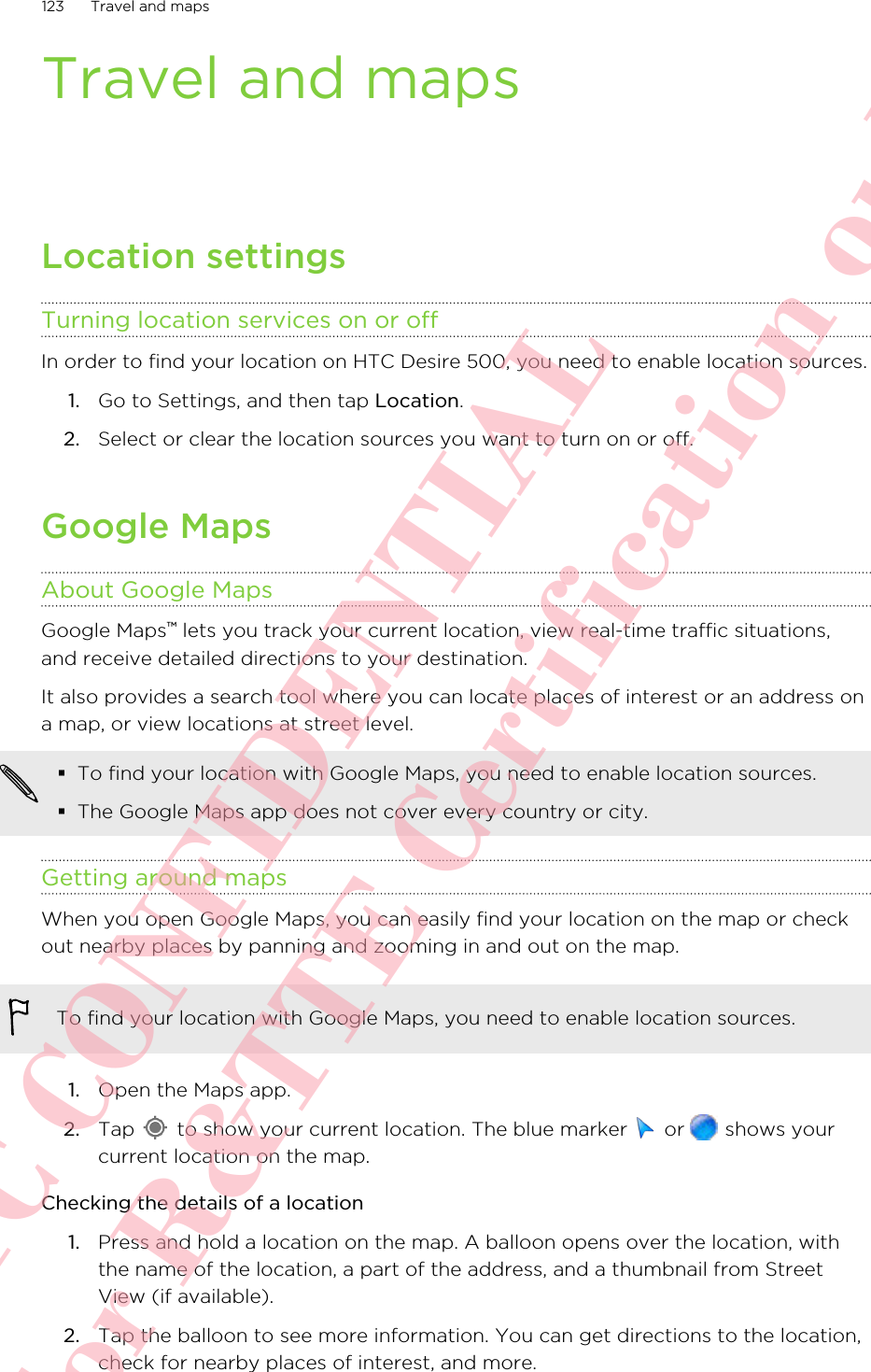 Travel and mapsLocation settingsTurning location services on or offIn order to find your location on HTC Desire 500, you need to enable location sources.1. Go to Settings, and then tap Location.2. Select or clear the location sources you want to turn on or off.Google MapsAbout Google MapsGoogle Maps™ lets you track your current location, view real-time traffic situations,and receive detailed directions to your destination.It also provides a search tool where you can locate places of interest or an address ona map, or view locations at street level.§To find your location with Google Maps, you need to enable location sources.§The Google Maps app does not cover every country or city.Getting around mapsWhen you open Google Maps, you can easily find your location on the map or checkout nearby places by panning and zooming in and out on the map.To find your location with Google Maps, you need to enable location sources.1. Open the Maps app.2. Tap   to show your current location. The blue marker   or   shows yourcurrent location on the map.Checking the details of a location1. Press and hold a location on the map. A balloon opens over the location, withthe name of the location, a part of the address, and a thumbnail from StreetView (if available).2. Tap the balloon to see more information. You can get directions to the location,check for nearby places of interest, and more.123 Travel and mapsHTC CONFIDENTIAL For R&amp;TTE Certification only