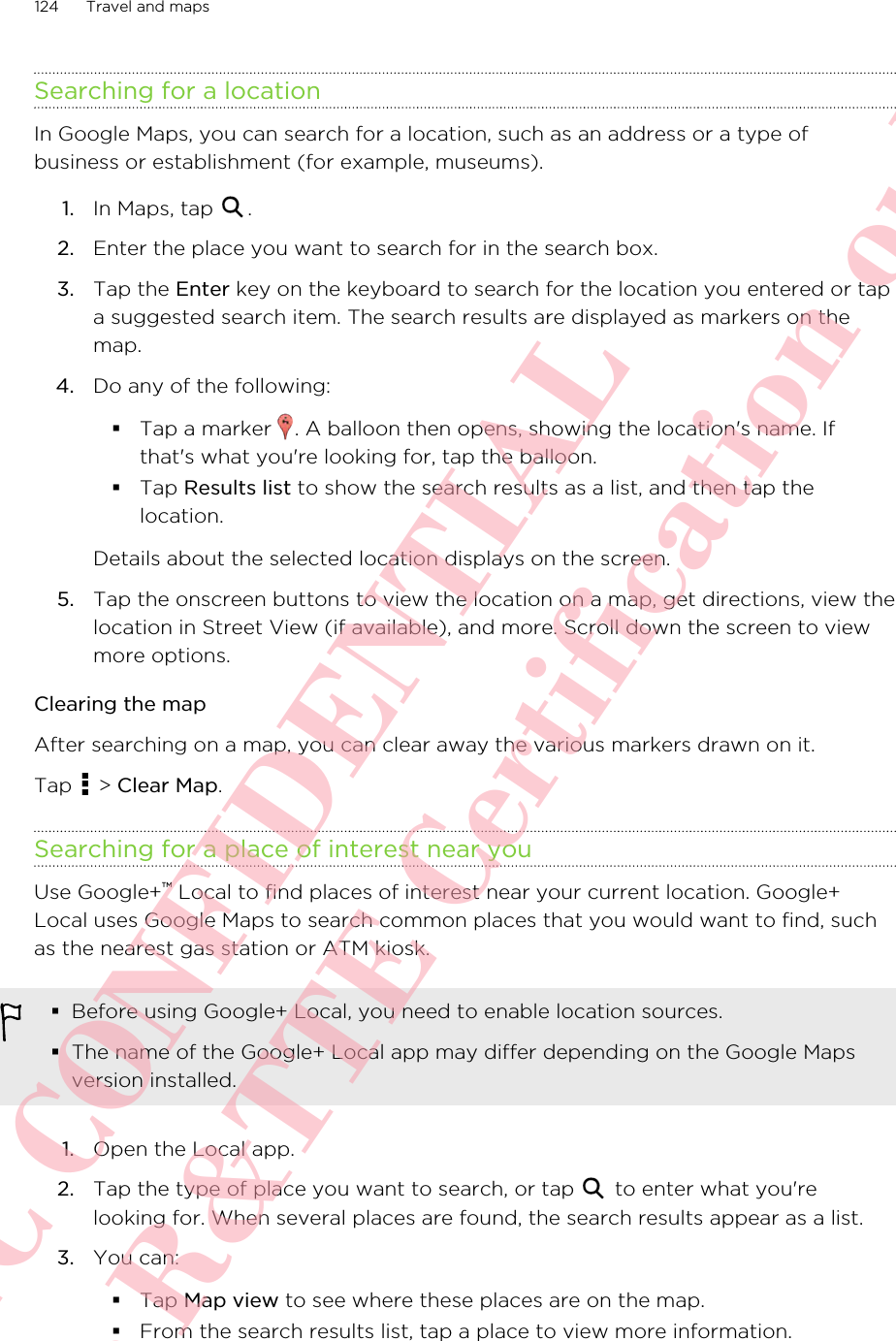 Searching for a locationIn Google Maps, you can search for a location, such as an address or a type ofbusiness or establishment (for example, museums).1. In Maps, tap  .2. Enter the place you want to search for in the search box.3. Tap the Enter key on the keyboard to search for the location you entered or tapa suggested search item. The search results are displayed as markers on themap.4. Do any of the following:§Tap a marker  . A balloon then opens, showing the location&apos;s name. Ifthat&apos;s what you&apos;re looking for, tap the balloon.§Tap Results list to show the search results as a list, and then tap thelocation.Details about the selected location displays on the screen.5. Tap the onscreen buttons to view the location on a map, get directions, view thelocation in Street View (if available), and more. Scroll down the screen to viewmore options.Clearing the mapAfter searching on a map, you can clear away the various markers drawn on it.Tap   &gt; Clear Map.Searching for a place of interest near youUse Google+™ Local to find places of interest near your current location. Google+Local uses Google Maps to search common places that you would want to find, suchas the nearest gas station or ATM kiosk.§Before using Google+ Local, you need to enable location sources.§The name of the Google+ Local app may differ depending on the Google Mapsversion installed.1. Open the Local app.2. Tap the type of place you want to search, or tap   to enter what you&apos;relooking for. When several places are found, the search results appear as a list.3. You can:§Tap Map view to see where these places are on the map.§From the search results list, tap a place to view more information.124 Travel and mapsHTC CONFIDENTIAL For R&amp;TTE Certification only