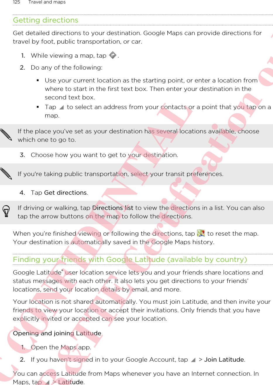 Getting directionsGet detailed directions to your destination. Google Maps can provide directions fortravel by foot, public transportation, or car.1. While viewing a map, tap  .2. Do any of the following:§Use your current location as the starting point, or enter a location fromwhere to start in the first text box. Then enter your destination in thesecond text box.§Tap   to select an address from your contacts or a point that you tap on amap.If the place you’ve set as your destination has several locations available, choosewhich one to go to.3. Choose how you want to get to your destination. If you&apos;re taking public transportation, select your transit preferences.4. Tap Get directions. If driving or walking, tap Directions list to view the directions in a list. You can alsotap the arrow buttons on the map to follow the directions.When you’re finished viewing or following the directions, tap   to reset the map.Your destination is automatically saved in the Google Maps history.Finding your friends with Google Latitude (available by country)Google Latitude® user location service lets you and your friends share locations andstatus messages with each other. It also lets you get directions to your friends’locations, send your location details by email, and more.Your location is not shared automatically. You must join Latitude, and then invite yourfriends to view your location or accept their invitations. Only friends that you haveexplicitly invited or accepted can see your location.Opening and joining Latitude1. Open the Maps app.2. If you haven&apos;t signed in to your Google Account, tap   &gt; Join Latitude.You can access Latitude from Maps whenever you have an Internet connection. InMaps, tap   &gt; Latitude.125 Travel and mapsHTC CONFIDENTIAL For R&amp;TTE Certification only