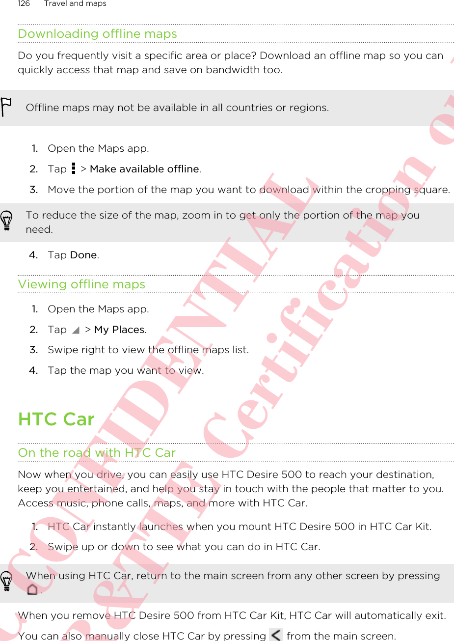 Downloading offline mapsDo you frequently visit a specific area or place? Download an offline map so you canquickly access that map and save on bandwidth too.Offline maps may not be available in all countries or regions.1. Open the Maps app.2. Tap   &gt; Make available offline.3. Move the portion of the map you want to download within the cropping square. To reduce the size of the map, zoom in to get only the portion of the map youneed.4. Tap Done.Viewing offline maps1. Open the Maps app.2. Tap   &gt; My Places.3. Swipe right to view the offline maps list.4. Tap the map you want to view.HTC CarOn the road with HTC CarNow when you drive, you can easily use HTC Desire 500 to reach your destination,keep you entertained, and help you stay in touch with the people that matter to you.Access music, phone calls, maps, and more with HTC Car.1. HTC Car instantly launches when you mount HTC Desire 500 in HTC Car Kit.2. Swipe up or down to see what you can do in HTC Car.When using HTC Car, return to the main screen from any other screen by pressing.When you remove HTC Desire 500 from HTC Car Kit, HTC Car will automatically exit.You can also manually close HTC Car by pressing   from the main screen.126 Travel and mapsHTC CONFIDENTIAL For R&amp;TTE Certification only