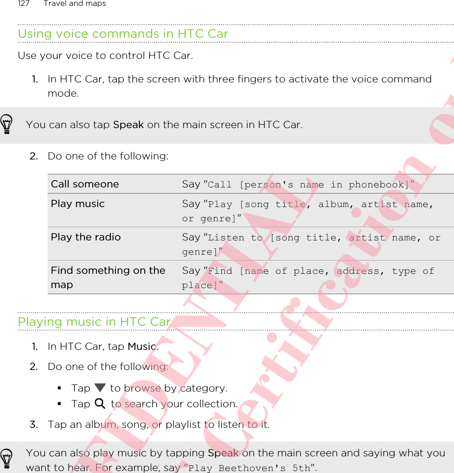 Using voice commands in HTC CarUse your voice to control HTC Car.1. In HTC Car, tap the screen with three fingers to activate the voice commandmode. You can also tap Speak on the main screen in HTC Car.2. Do one of the following:Call someone Say &quot;Call [person&apos;s name in phonebook]&quot;Play music Say &quot;Play [song title, album, artist name,or genre]&quot;Play the radio Say &quot;Listen to [song title, artist name, orgenre]&quot;Find something on themapSay &quot;Find [name of place, address, type ofplace]&quot;Playing music in HTC Car1. In HTC Car, tap Music.2. Do one of the following:§Tap   to browse by category.§Tap   to search your collection.3. Tap an album, song, or playlist to listen to it.You can also play music by tapping Speak on the main screen and saying what youwant to hear. For example, say &quot;Play Beethoven&apos;s 5th&quot;.127 Travel and mapsHTC CONFIDENTIAL For R&amp;TTE Certification only