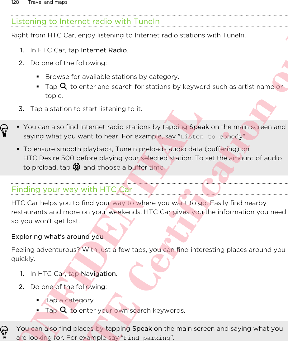 Listening to Internet radio with TuneInRight from HTC Car, enjoy listening to Internet radio stations with TuneIn.1. In HTC Car, tap Internet Radio.2. Do one of the following:§Browse for available stations by category.§Tap   to enter and search for stations by keyword such as artist name ortopic.3. Tap a station to start listening to it.§You can also find Internet radio stations by tapping Speak on the main screen andsaying what you want to hear. For example, say &quot;Listen to comedy&quot;.§To ensure smooth playback, TuneIn preloads audio data (buffering) onHTC Desire 500 before playing your selected station. To set the amount of audioto preload, tap   and choose a buffer time.Finding your way with HTC CarHTC Car helps you to find your way to where you want to go. Easily find nearbyrestaurants and more on your weekends. HTC Car gives you the information you needso you won&apos;t get lost.Exploring what&apos;s around youFeeling adventurous? With just a few taps, you can find interesting places around youquickly.1. In HTC Car, tap Navigation.2. Do one of the following:§Tap a category.§Tap   to enter your own search keywords.You can also find places by tapping Speak on the main screen and saying what youare looking for. For example say &quot;Find parking&quot;.128 Travel and mapsHTC CONFIDENTIAL For R&amp;TTE Certification only