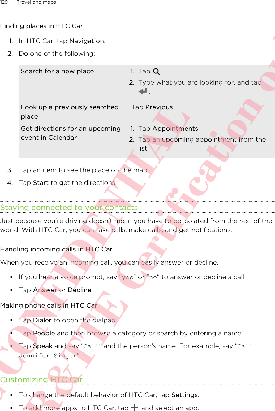 Finding places in HTC Car1. In HTC Car, tap Navigation.2. Do one of the following:Search for a new place 1. Tap  .2. Type what you are looking for, and tap.Look up a previously searchedplaceTap Previous.Get directions for an upcomingevent in Calendar1. Tap Appointments.2. Tap an upcoming appointment from thelist.3. Tap an item to see the place on the map.4. Tap Start to get the directions.Staying connected to your contactsJust because you&apos;re driving doesn&apos;t mean you have to be isolated from the rest of theworld. With HTC Car, you can take calls, make calls, and get notifications.Handling incoming calls in HTC CarWhen you receive an incoming call, you can easily answer or decline.§If you hear a voice prompt, say &quot;yes&quot; or &quot;no&quot; to answer or decline a call.§Tap Answer or Decline.Making phone calls in HTC Car§Tap Dialer to open the dialpad.§Tap People and then browse a category or search by entering a name.§Tap Speak and say &quot;Call&quot; and the person&apos;s name. For example, say &quot;CallJennifer Singer&quot;.Customizing HTC Car§To change the default behavior of HTC Car, tap Settings.§To add more apps to HTC Car, tap   and select an app.129 Travel and mapsHTC CONFIDENTIAL For R&amp;TTE Certification only