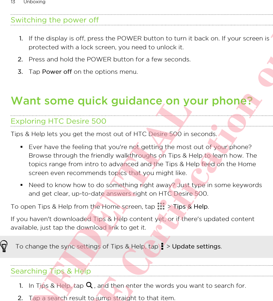 Switching the power off1. If the display is off, press the POWER button to turn it back on. If your screen isprotected with a lock screen, you need to unlock it.2. Press and hold the POWER button for a few seconds.3. Tap Power off on the options menu.Want some quick guidance on your phone?Exploring HTC Desire 500Tips &amp; Help lets you get the most out of HTC Desire 500 in seconds.§Ever have the feeling that you&apos;re not getting the most out of your phone?Browse through the friendly walkthroughs on Tips &amp; Help to learn how. Thetopics range from intro to advanced and the Tips &amp; Help feed on the Homescreen even recommends topics that you might like.§Need to know how to do something right away? Just type in some keywordsand get clear, up-to-date answers right on HTC Desire 500.To open Tips &amp; Help from the Home screen, tap   &gt; Tips &amp; Help.If you haven&apos;t downloaded Tips &amp; Help content yet, or if there&apos;s updated contentavailable, just tap the download link to get it.To change the sync settings of Tips &amp; Help, tap   &gt; Update settings.Searching Tips &amp; Help1. In Tips &amp; Help, tap  , and then enter the words you want to search for.2. Tap a search result to jump straight to that item.13 UnboxingHTC CONFIDENTIAL For R&amp;TTE Certification only