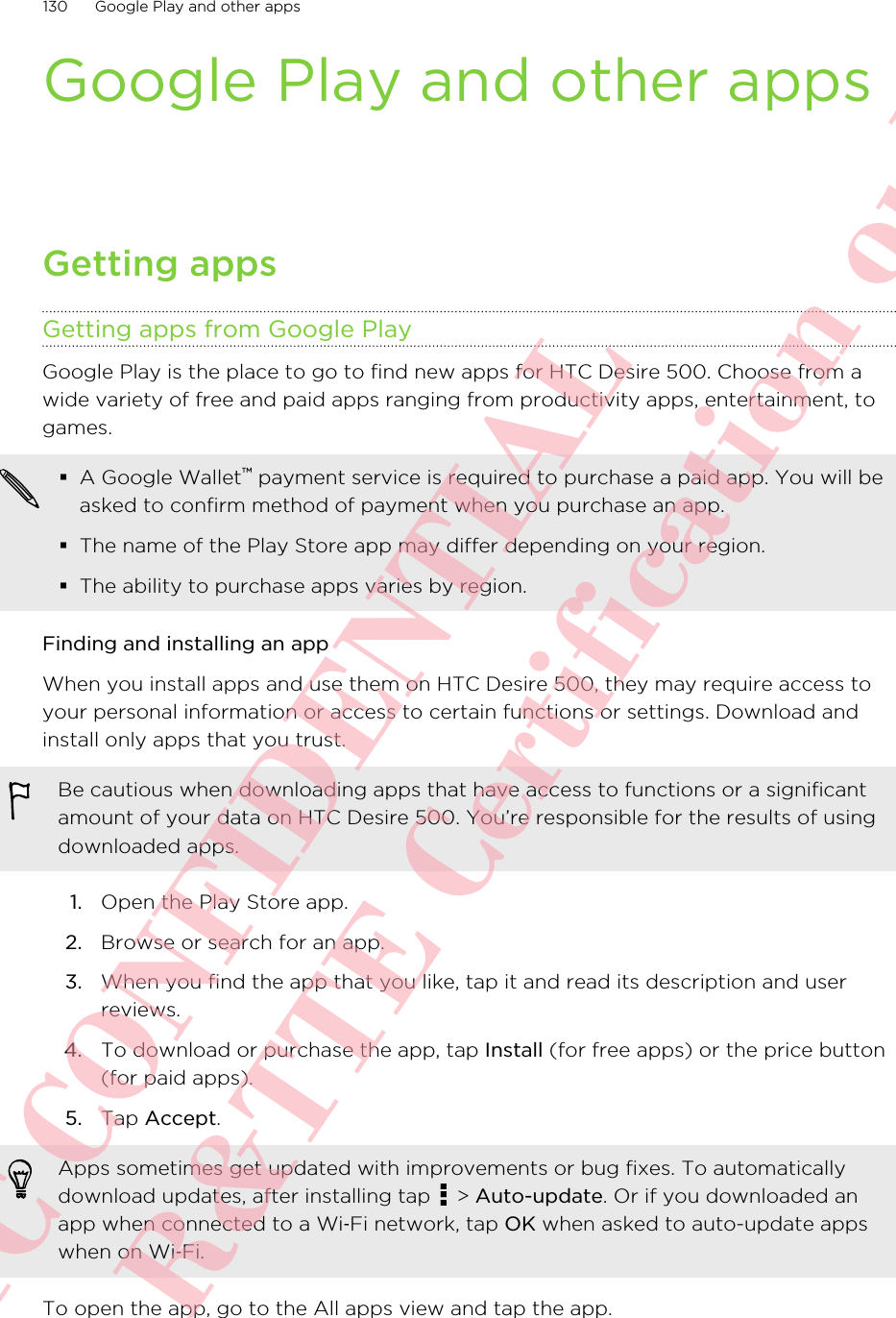 Google Play and other appsGetting appsGetting apps from Google PlayGoogle Play is the place to go to find new apps for HTC Desire 500. Choose from awide variety of free and paid apps ranging from productivity apps, entertainment, togames.§A Google Wallet™ payment service is required to purchase a paid app. You will beasked to confirm method of payment when you purchase an app.§The name of the Play Store app may differ depending on your region.§The ability to purchase apps varies by region.Finding and installing an appWhen you install apps and use them on HTC Desire 500, they may require access toyour personal information or access to certain functions or settings. Download andinstall only apps that you trust.Be cautious when downloading apps that have access to functions or a significantamount of your data on HTC Desire 500. You’re responsible for the results of usingdownloaded apps.1. Open the Play Store app.2. Browse or search for an app.3. When you find the app that you like, tap it and read its description and userreviews.4. To download or purchase the app, tap Install (for free apps) or the price button(for paid apps).5. Tap Accept. Apps sometimes get updated with improvements or bug fixes. To automaticallydownload updates, after installing tap   &gt; Auto-update. Or if you downloaded anapp when connected to a Wi‑Fi network, tap OK when asked to auto-update appswhen on Wi‑Fi.To open the app, go to the All apps view and tap the app.130 Google Play and other appsHTC CONFIDENTIAL For R&amp;TTE Certification only